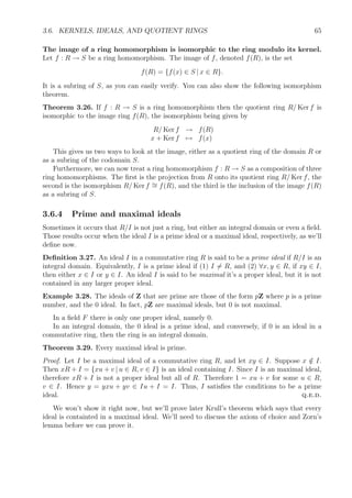 3.6. KERNELS, IDEALS, AND QUOTIENT RINGS 65
The image of a ring homomorphism is isomorphic to the ring modulo its kernel.
Let f : R → S be a ring homomorphism. The image of f, denoted f(R), is the set
f(R) = {f(x) ∈ S | x ∈ R}.
It is a subring of S, as you can easily verify. You can also show the following isomorphism
theorem.
Theorem 3.26. If f : R → S is a ring homomorphism then the quotient ring R/ Ker f is
isomorphic to the image ring f(R), the isomorphism being given by
R/ Ker f → f(R)
x + Ker f → f(x)
This gives us two ways to look at the image, either as a quotient ring of the domain R or
as a subring of the codomain S.
Furthermore, we can now treat a ring homomorphism f : R → S as a composition of three
ring homomorphisms. The ﬁrst is the projection from R onto its quotient ring R/ Ker f, the
second is the isomorphism R/ Ker f ∼= f(R), and the third is the inclusion of the image f(R)
as a subring of S.
3.6.4 Prime and maximal ideals
Sometimes it occurs that R/I is not just a ring, but either an integral domain or even a ﬁeld.
Those results occur when the ideal I is a prime ideal or a maximal ideal, respectively, as we’ll
deﬁne now.
Deﬁnition 3.27. An ideal I in a commutative ring R is said to be a prime ideal if R/I is an
integral domain. Equivalently, I is a prime ideal if (1) I = R, and (2) ∀x, y ∈ R, if xy ∈ I,
then either x ∈ I or y ∈ I. An ideal I is said to be maximal it’s a proper ideal, but it is not
contained in any larger proper ideal.
Example 3.28. The ideals of Z that are prime are those of the form pZ where p is a prime
number, and the 0 ideal. In fact, pZ are maximal ideals, but 0 is not maximal.
In a ﬁeld F there is only one proper ideal, namely 0.
In an integral domain, the 0 ideal is a prime ideal, and conversely, if 0 is an ideal in a
commutative ring, then the ring is an integral domain.
Theorem 3.29. Every maximal ideal is prime.
Proof. Let I be a maximal ideal of a commutative ring R, and let xy ∈ I. Suppose x /∈ I.
Then xR + I = {xu + v | u ∈ R, v ∈ I} is an ideal containing I. Since I is an maximal ideal,
therefore xR + I is not a proper ideal but all of R. Therefore 1 = xu + v for some u ∈ R,
v ∈ I. Hence y = yxu + yv ∈ Iu + I = I. Thus, I satisﬁes the conditions to be a prime
ideal. q.e.d.
We won’t show it right now, but we’ll prove later Krull’s theorem which says that every
ideal is containted in a maximal ideal. We’ll need to discuss the axiom of choice and Zorn’s
lemma before we can prove it.
 