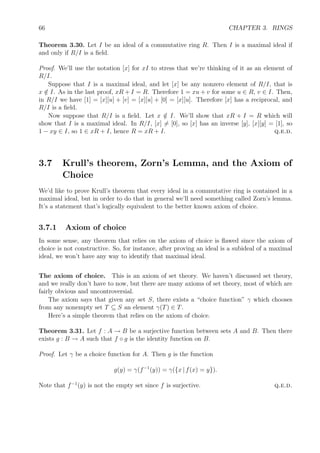 66 CHAPTER 3. RINGS
Theorem 3.30. Let I be an ideal of a commutative ring R. Then I is a maximal ideal if
and only if R/I is a ﬁeld.
Proof. We’ll use the notation [x] for xI to stress that we’re thinking of it as an element of
R/I.
Suppose that I is a maximal ideal, and let [x] be any nonzero element of R/I, that is
x /∈ I. As in the last proof, xR + I = R. Therefore 1 = xu + v for some u ∈ R, v ∈ I. Then,
in R/I we have [1] = [x][u] + [v] = [x][u] + [0] = [x][u]. Therefore [x] has a reciprocal, and
R/I is a ﬁeld.
Now suppose that R/I is a ﬁeld. Let x /∈ I. We’ll show that xR + I = R which will
show that I is a maximal ideal. In R/I, [x] = [0], so [x] has an inverse [y], [x][y] = [1], so
1 − xy ∈ I, so 1 ∈ xR + I, hence R = xR + I. q.e.d.
3.7 Krull’s theorem, Zorn’s Lemma, and the Axiom of
Choice
We’d like to prove Krull’s theorem that every ideal in a commutative ring is contained in a
maximal ideal, but in order to do that in general we’ll need something called Zorn’s lemma.
It’s a statement that’s logically equivalent to the better known axiom of choice.
3.7.1 Axiom of choice
In some sense, any theorem that relies on the axiom of choice is ﬂawed since the axiom of
choice is not constructive. So, for instance, after proving an ideal is a subideal of a maximal
ideal, we won’t have any way to identify that maximal ideal.
The axiom of choice. This is an axiom of set theory. We haven’t discussed set theory,
and we really don’t have to now, but there are many axioms of set theory, most of which are
fairly obvious and uncontroversial.
The axiom says that given any set S, there exists a “choice function” γ which chooses
from any nonempty set T ⊆ S an element γ(T) ∈ T.
Here’s a simple theorem that relies on the axiom of choice.
Theorem 3.31. Let f : A → B be a surjective function between sets A and B. Then there
exists g : B → A such that f ◦ g is the identity function on B.
Proof. Let γ be a choice function for A. Then g is the function
g(y) = γ(f−1
(y)) = γ({x | f(x) = y}).
Note that f−1
(y) is not the empty set since f is surjective. q.e.d.
 