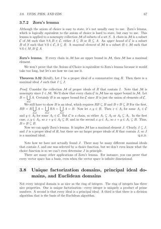 3.8. UFDS, PIDS, AND EDS 67
3.7.2 Zorn’s lemma
Although the axiom of choice is easy to state, it’s not usually easy to use. Zorn’s lemma,
which is logically equivalent to the axiom of choice is hard to state, but easy to use. This
lemma is applied to a nonempty collection M of subsets of a set S. A chain in M is a subset
C of M such that ∀A, B ∈ C, either A ⊆ B or B ⊆ A. An upper bound of C is a subset
B of S such that ∀A ∈ C, A ⊆ B. A maximal element of M is a subset B ∈ M such that
∀A ∈ M, B ⊆ A.
Zorn’s lemma. If every chain in M has an upper bound in M, then M has a maximal
element.
We won’t prove that the Axiom of Choice is equivalent to Zorn’s lemma because it would
take too long, but let’s see how we can use it.
Theorem 3.32 (Krull). Let I be a proper ideal of a commutative ring R. Then there is a
maximal ideal J such that I ⊆ J.
Proof. Consider the collection M of proper ideals of R that contain I. Note that M is
nonempty since I ∈ M. We’ll show that every chain C in M has an upper bound in M. Let
B =
A∈C
A. Certainly B is an upper bound for C since B is just the union of elements of C.
We still have to show B is an ideal, which requires RB ⊆ B and B + B ⊆ B For the ﬁrst,
RB = R
A∈C
A =
A∈C
RA =
A∈C
A = B. Now let x, y ∈ B. Then x ∈ A1 for some A1 ∈ C
and y ∈ A2 for some A2 ∈ C. But C is a chain, so either A1 ⊆ A2 or A2 ⊆ A1. In the ﬁrst
case, x, y ∈ A2, so x + y ∈ A2 ⊆ B, and in the second x, y ∈ A1, so x + y ∈ A1 ⊆ B. Thus,
B + B ⊆ B.
Now we can apply Zorn’s lemma. It implies M has a maximal element J. Clearly, I ⊆ J,
and J is a proper ideal of R, but there are no larger proper ideals of R that contain J, so J
is a maximal ideal. q.e.d.
Note how we have not actually found J. There may be many diﬀerent maximal ideals
that contain I, and one was selected by a choice function, but we don’t even know what the
choice function is so we can’t even determine J in principle.
There are many other applications of Zorn’s lemma. For instance, you can prove that
every vector space has a basis, even when the vector space is inﬁnite dimensional.
3.8 Unique factorization domains, principal ideal do-
mains, and Euclidean domains
Not every integral domain is as nice as the ring of integers. The ring of integers has three
nice properties. One is unique factorization—every integer is uniquely a product of prime
numbers. A second is that every ideal is a principal ideal. A third is that there is a division
algorithm that is the basis of the Euclidean algorithm.
 