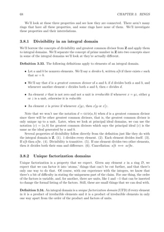 68 CHAPTER 3. RINGS
We’ll look at these three properties and see how they are connected. There aren’t many
rings that have all these properties, and some rings have none of them. We’ll investigate
these properties and their interrelations.
3.8.1 Divisibility in an integral domain
We’ll borrow the concepts of divisibility and greatest common divisor from Z and apply them
to integral domains. We’ll separate the concept of prime number in Z into two concepts since
in some of the integral domains we’ll look at they’re actually diﬀerent.
Deﬁnition 3.33. The following deﬁnitions apply to elements of an integral domain.
• Let a and b be nonzero elements. We’ll say a divides b, written a b if there exists c such
that ac = b.
• We’ll say that d is a greatest common divisor of a and b, if d divides both a and b, and
whenever another element e divides both a and b, then e divides d.
• An element x that is not zero and not a unit is irreducible if whenever x = yz, either y
or z is a unit, otherwise it is reducible
• An element x is prime if whenever x yz, then x y or x z.
Note that we won’t use the notation d = gcd(a, b) when d is a greatest common divisor
since there will be other greatest common divisors, that is, the greatest common divisor is
only unique up to a unit. Later, when we look at principal ideal domains, we can use the
notation (c) = (a, b) for greatest common divisors which says the principal ideal (c) is the
same as the ideal generated by a and b.
Several properties of divisibility follow directly from the deﬁnition just like they do with
the integral domain is Z. (1). 1 divides every element. (2). Each element divides itself. (3).
If a b then a bc. (4). Divisibility is transitive. (5). If one element divides two other elements,
then it divides both their sum and diﬀerence. (6). Cancellation: a b ⇐⇒ ac bc.
3.8.2 Unique factorization domains
Unique factorization is a property that we expect. Given any element x in a ring D, we
expect that we can factor it into ‘atoms,’ things that can’t be cut further, and that there’s
only one way to do that. Of course, with our experience with the integers, we know that
there’s a bit of diﬃculty in stating the uniqueness part of the claim. For one thing, the order
of the factors is variable, and, for another, there are units, like 1 and −1 that can be inserted
to change the formal listing of the factors. Still, these are small things that we can deal with.
Deﬁnition 3.34. An integral domain is a unique factorization domain (UFD) if every element
in it is a product of irreducible elements and it is a product of irreducible elements in only
one way apart from the order of the product and factors of units.
 
