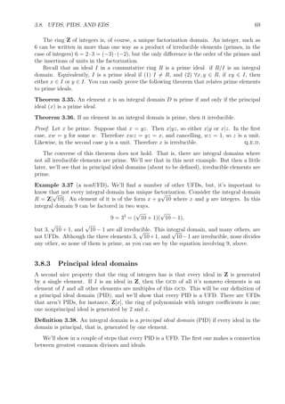 3.8. UFDS, PIDS, AND EDS 69
The ring Z of integers is, of course, a unique factorization domain. An integer, such as
6 can be written in more than one way as a product of irreducible elements (primes, in the
case of integers) 6 = 2 · 3 = (−3) · (−2), but the only diﬀerence is the order of the primes and
the insertions of units in the factorization.
Recall that an ideal I in a commutative ring R is a prime ideal if R/I is an integral
domain. Equivalently, I is a prime ideal if (1) I = R, and (2) ∀x, y ∈ R, if xy ∈ I, then
either x ∈ I or y ∈ I. You can easily prove the following theorem that relates prime elements
to prime ideals.
Theorem 3.35. An element x is an integral domain D is prime if and only if the principal
ideal (x) is a prime ideal.
Theorem 3.36. If an element in an integral domain is prime, then it irreducible.
Proof. Let x be prime. Suppose that x = yz. Then x|yz, so either x|y or x|z. In the ﬁrst
case, xw = y for some w. Therefore xwz = yz = x, and cancelling, wz = 1, so z is a unit.
Likewise, in the second case y is a unit. Therefore x is irreducible. q.e.d.
The converse of this theorem does not hold. That is, there are integral domains where
not all irreducible elements are prime. We’ll see that in this next example. But then a little
later, we’ll see that in principal ideal domains (about to be deﬁned), irreducible elements are
prime.
Example 3.37 (a nonUFD). We’ll ﬁnd a number of other UFDs, but, it’s important to
know that not every integral domain has unique factorization. Consider the integral domain
R = Z[
√
10]. An element of it is of the form x + y
√
10 where x and y are integers. In this
integral domain 9 can be factored in two ways.
9 = 32
= (
√
10 + 1)(
√
10 − 1),
but 3,
√
10 + 1, and
√
10 − 1 are all irreducible. This integral domain, and many others, are
not UFDs. Although the three elements 3,
√
10+1, and
√
10−1 are irreducible, none divides
any other, so none of them is prime, as you can see by the equation involving 9, above.
3.8.3 Principal ideal domains
A second nice property that the ring of integers has is that every ideal in Z is generated
by a single element. If I is an ideal in Z, then the gcd of all it’s nonzero elements is an
element of I and all other elements are multiples of this gcd. This will be our deﬁnition of
a principal ideal domain (PID), and we’ll show that every PID is a UFD. There are UFDs
that aren’t PIDs, for instance, Z[x], the ring of polynomials with integer coeﬃcients is one;
one nonprincipal ideal is generated by 2 and x.
Deﬁnition 3.38. An integral domain is a principal ideal domain (PID) if every ideal in the
domain is principal, that is, generated by one element.
We’ll show in a couple of steps that every PID is a UFD. The ﬁrst one makes a connection
between greatest common divisors and ideals.
 