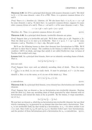 70 CHAPTER 3. RINGS
Theorem 3.39. Let D be a principal ideal domain with nonzero elements a and b. The ideal
(a, b) = (c) for some element c since D is a PID. Then c is a greatest common divisor of a
and b.
Proof. Since a ∈ c, therefore c|a. Likewise, c|b. We also know that c ∈ (a, b), so c = xa + yb
for some elements x and y. To show that c is a greatest common divisor, suppose d is some
other common divisor of a and b. Then a = ud and b = vd for some elements u and v. Now,
c = xa + yb = xud + yvd = (xu + yv)d.
Therefore, d|c. Thus c is a greatest common divisor of a and b. q.e.d.
Theorem 3.40. In a principal ideal domain, irreducible elements are prime.
Proof. Suppose that p is irreducible and p|ab. We’ll show either p|a or p|b. Suppose p |a.
Then the ideal (p, a) is (1) since p is irreducible. Since 1 ∈ (p, a), 1 = xp + ya for some
elements x and y. Therefore, b = bxp + aby. But p|ab, so p|b. q.e.d.
We’ll use the following lemma to show that elements have factorizations in PIDs. We’ll
still have to show they’re unique. The condition in the lemma is called the ascending chain
condition (ACC) on ideals, and rings that satisfy it are called Noetherian rings in honor of
Noether who studied such rings.
Lemma 3.41. In a principal ideal domain, there are no inﬁnitely ascending chains of ideals.
That is,
(a1) (a2) (a3) · · ·
does not exist.
Proof. Suppose there were such an inﬁnitely ascending chain of ideals. Then the union
I =
∞
i=1
(ai) is an ideal, as you can easily check. It must be principal, so I = (a) for some
element a. But a is in the union, so it’s in one of the ideals (ai). Then
(a) ⊆ (ai) (ai+1) ⊆ (a),
a contradiction. q.e.d.
Theorem 3.42. In a principal ideal domain, every element has a factorization into irreducible
elements.
Proof. Suppose that an element a1 has no factorization into irreducible elements. Starting
with the ideal (a1), form any ascending chain of ideals generated by other elements with no
factorizations, and extend the chain as far as possible. By the lemma, it stops somewhere,
say at (an).
(a1) (a2) · · · (an).
We now have an element an which has no factorization into irreducible elements, but any ideal
strictly containing (an) is generated by an element that does have such a factorization. Now,
an is not irreducible itself, for that would be a factorization, so an = bc where neither b nor
c is a unit. Since both (an) (b) and (an) (c), therefore both b and c have factorizations,
and the product of those factorizations gives a factorization for an, a contradiction. q.e.d.
 