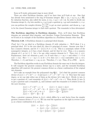 3.8. UFDS, PIDS, AND EDS 73
Soon we’ll study polynomial rings in more detail.
There are other Euclidean domains, and if we have time we’ll look at one. One that
has already been mentioned is the ring of Gaussian integers Z[i] = {a1 + a2i | a1, a2 ∈ Z}.
Its valuation function, also called the norm, is v(a1 + a2i) = a2
1 + a2
2. In order to divide one
Gaussian integer b1 +b2i into another a1 +a2i to get a quotient q1 +q2i and remainder r1 +r2i,
you can perform the complex division
a1 + a2i
b1 + b2i
to get an exact quotient, and choose q1 + q2i
to be the closest Gaussian integer to that exact quotient. The remainder is then determined.
The Euclidean algorithm in Euclidean domains. First, we’ll show that Euclidean
domains are principal ideal domains, and therefore Unique Factorization Domains. Then
we’ll look at an example of the Euclidean algorithm in a Euclidean domain other than Z.
Theorem 3.48. A Euclidean domain is a principal ideal domain.
Proof. Let I be an ideal in a Euclidean domain D with valuation v. We’ll show I is a
principal ideal. If I is the zero ideal (0), then it’s principal of course. Assume now that I
has a nonzero element, and let S = {v(x) | 0 = x ∈ I}. This is a nonempty subset of the
nonnegative integers, so it has a least element, and let that be v(a). Thus, a is a nonzero
element of I, so (a) ⊆ I. Let x be any other nonzero element in I. Then v(a) ≤ v(x).
Furthermore, there are elements q and r in D such that x = aq + r and either r = 0 or
v(f)  v(a). But r = x − aq ∈ I, so if r = 0, then v(r)  v(a) contradicts v(a) ≤ v(r).
Therefore, r = 0, and hence x = aq, so a|x. Therefore, I = (a). Thus, D is a PID. q.e.d.
The Euclidean algorithm works in any Euclidean domain the same way it does for integers.
It will compute the greatest common divisor (up to a unit), and the extended Euclidean
algorithm will construct the greatest common divisor as a linear combination of the original
two elements.
Let’s take an example from the polynomial ring Q[x]. Let’s ﬁnd the greatest common
divisor of f1(x) = x4
+ 2x3
− x − 2 and f2(x) = x4
− x3
− 4x2
− 5x − 3. They have the same
degree, so we can take either one of them as the divisor; let’s take f2(x). Divide f2 into f1
to get a quotient of 1 and remainder of f3(x) = 3x3
+ 4x2
+ 4x + 1. Then divide f3 into f2
to get a quotient and a remainder f4, and continue until the remainder is 0 (which occurs on
the next iteration.
f1(x) = x4
+ 2x3
− x − 2 f1(x) = 1 · f2(x) + f3(x)
f2(x) = x4
− x3
− 4x2
− 5x − 3 f2(x) = (1
3
x − 7
9
)f3(x) + f4(x)
f3(x) = 3x3
+ 4x2
+ 4x + 1 f3(x) = (27
20
x − 9
20
)f4(x)
f4(x) = −20
9
x2
− 20
9
x − 20
9
Thus, a greatest common divisor is f4(x), which diﬀers by a unit factor from the simpler
greatest common divisor x2
+ x + 1. We can read the equations on the right in reverse to get
f4 as a linear combination of f1 and f2.
f4(x) = f2(x) − (1
3
x − 7
9
)f3(x)
= f2(x) − (1
3
x − 7
9
)(f1(x) − f2(x))
= (1
3
x + 2
9
)f2(x) − (1
3
x − 7
9
)f1(x)
 