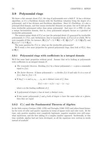 74 CHAPTER 3. RINGS
3.9 Polynomial rings
We know a fair amount about F[x], the ring of polynomials over a ﬁeld F. It has a division
algorithm, so it’s a Euclidean domain with the Euclidean valuation being the degree of a
polynomial, and it has division and Euclidean algorithms. Since it’s Euclidean, it’s also a
principal ideal domain, and that means irreducible elements are prime, but we’ll still use the
term irreducible polynomial rather than prime polynomial. And since it’s a PID, it’s also
a unique factorization domain, that is, every polynomial uniquely factors as a product of
irreducible polynomials.
The nonzero prime ideals of F[x] are just the principal ideals (f) generated by irreducible
polynomials f ∈ F[x], and, furthermore, they’re maximal ideals, so F[x]/(f) is a ﬁeld. We’ve
seen examples of this, for instance, R[x]/(x2
+ 1) ∼= R[i] = C, Q[x]/(x2
− 2) ∼= Q(
√
2), and
Z3[x]/(x2
+ 1) ∼= Z3(i).
The main question for F[x] is: what are the irreducible polynomials?
We’ll study a few more properties for general polynomial rings, then look at C[x], then
at R[x].
3.9.1 Polynomial rings with coeﬃcients in a integral domain
We’ll list some basic properties without proof. Assume that we’re looking at polynomials
with coeﬃcients in an integral domain D.
• The remainder theorem. Dividing f(x) by a linear polynomial x − a gives a remainder
equal to f(a).
• The factor theorem. A linear polynomial x − a divides f(x) if and only if a is a root of
f(x), that is, f(a) = 0.
• If deg f = n and a1, a2, . . . , an are n distinct roots of f, then
f(x) = a(x − a1)(x − a2) · · · (x − an)
where a is the leading coeﬃcient of f.
• A polynomial of degree n has at most n distinct roots.
• If two monic polynomials f and g both of degree n have the same value at n places,
then they are equal.
3.9.2 C[x] and the Fundamental Theorem of Algebra
In the 16th century Cardano (1501–1576) and Tartaglia (1500–1557) and others found formu-
las for roots of cubic and quartic equations in terms of square roots and cube roots. At the
time, only positive numbers were completely legitimate, negative numbers were still some-
what mysterious, and the ﬁrst inkling of a complex number appeared. Incidentally, at this
time symbolic algebra had not been developed, so all the equations were written in words
instead of symbols!
 