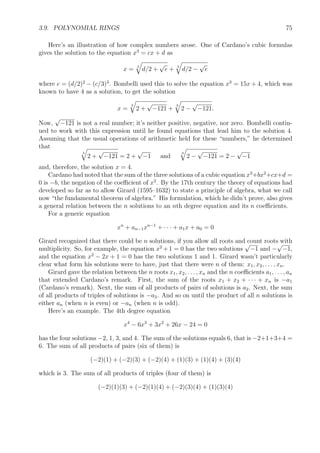 3.9. POLYNOMIAL RINGS 75
Here’s an illustration of how complex numbers arose. One of Cardano’s cubic formulas
gives the solution to the equation x3
= cx + d as
x = 3
d/2 +
√
e + 3
d/2 −
√
e
where e = (d/2)2
− (c/3)3
. Bombelli used this to solve the equation x3
= 15x + 4, which was
known to have 4 as a solution, to get the solution
x =
3
2 +
√
−121 +
3
2 −
√
−121.
Now,
√
−121 is not a real number; it’s neither positive, negative, nor zero. Bombelli contin-
ued to work with this expression until he found equations that lead him to the solution 4.
Assuming that the usual operations of arithmetic held for these “numbers,” he determined
that
3
2 +
√
−121 = 2 +
√
−1 and
3
2 −
√
−121 = 2 −
√
−1
and, therefore, the solution x = 4.
Cardano had noted that the sum of the three solutions of a cubic equation x3
+bx2
+cx+d =
0 is −b, the negation of the coeﬃcient of x2
. By the 17th century the theory of equations had
developed so far as to allow Girard (1595–1632) to state a principle of algebra, what we call
now “the fundamental theorem of algebra.” His formulation, which he didn’t prove, also gives
a general relation between the n solutions to an nth degree equation and its n coeﬃcients.
For a generic equation
xn
+ an−1xn−1
+ · · · + a1x + a0 = 0
Girard recognized that there could be n solutions, if you allow all roots and count roots with
multiplicity. So, for example, the equation x2
+1 = 0 has the two solutions
√
−1 and −
√
−1,
and the equation x2
− 2x + 1 = 0 has the two solutions 1 and 1. Girard wasn’t particularly
clear what form his solutions were to have, just that there were n of them: x1, x2, . . . , xn.
Girard gave the relation between the n roots x1, x2, . . . , xn and the n coeﬃcients a1, . . . , an
that extended Cardano’s remark. First, the sum of the roots x1 + x2 + · · · + xn is −a1
(Cardano’s remark). Next, the sum of all products of pairs of solutions is a2. Next, the sum
of all products of triples of solutions is −a3. And so on until the product of all n solutions is
either an (when n is even) or −an (when n is odd).
Here’s an example. The 4th degree equation
x4
− 6x3
+ 3x2
+ 26x − 24 = 0
has the four solutions −2, 1, 3, and 4. The sum of the solutions equals 6, that is −2+1+3+4 =
6. The sum of all products of pairs (six of them) is
(−2)(1) + (−2)(3) + (−2)(4) + (1)(3) + (1)(4) + (3)(4)
which is 3. The sum of all products of triples (four of them) is
(−2)(1)(3) + (−2)(1)(4) + (−2)(3)(4) + (1)(3)(4)
 