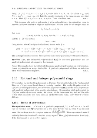3.10. RATIONAL AND INTEGER POLYNOMIAL RINGS 77
Proof. Let f(x) = anxn
+ · · · + a1x + a0 where each ai ∈ R. If z is a root of f, then
f(z) = anzn
+ · · · + a1z + a0 = 0. Take the complex conjugate of the equation, and note that
ai = ai. Then f(z) = anzn
+ · · · + a1z + a0 = 0. Thus, z is also a root. q.e.d.
This theorem tells us for a polynomial f with real coeﬃcients, its roots either come in
pairs of a complex number or singly as real numbers. We can name the 2k complex roots as
z1, z1, z2, z2, . . . , zk, zk
that is, as
x1 + yi1, x1 − iy1, x2 + yi2, x2 − iy2, . . . , xk + yik, xk − iyk
and the n − 2k real roots as
r2k+1, . . . , rn.
Using the fact that C is algebraically closed, we can write f as
f(x) = an(x − z1)(x − z1) · · · (x − zk)(x − zk)(x − r2k+1) · · · (x − rn)
= an(x2
− 2x1x + x2
1 + y2
1) · · · (x2
− 2xkx + x2
k + y2
k)(x − r2k+1) · · · (x − rn)
This last expression has factored f into quadratic and linear polynomials with real coeﬃcients.
Theorem 3.51. The irreducible polynomials in R[x] are the linear polynomials and the
quadratic polynomials with negative discriminant.
Proof. The remarks above show that only linear and quadratic polynomials can be irreducible.
Linear polynomials are always irreducible. A quadratic polynomial will have no real roots
when its discriminant is negative. q.e.d.
3.10 Rational and integer polynomial rings
We’ve studied the irreducible polynomials in C[x] and R[x] with the help of the Fundamental
Theorem of Algebra and found them to be easily classiﬁed. The irreducible polynomials in
C[x] are the linear polynomials, and irreducible polynomials in R[x] are the linear polynomials
and quadratic polynomials with negative discriminant. Determining which polynomials in
Q[x] are irreducible is much harder. Of course, all the linear ones are, and we’ll be able
to tell which quadratic and cubic ones are irreducible fairly easily. After that it becomes
diﬃcult.
3.10.1 Roots of polynomials
The quadratic case. Let’s look at a quadratic polynomial f(x) = ax2
+ bx + c. It will
only be reducible over Q when it factors as two linear factors, that is, when it has rational
roots. But we know that its complex roots are
−b ±
√
b2 − 4ac
2a
. These are rational roots if
and only if the discriminant b2
− 4ac is a perfect square. Thus, f(x) is irreducible if and only
if the discriminant is not a perfect square.
 