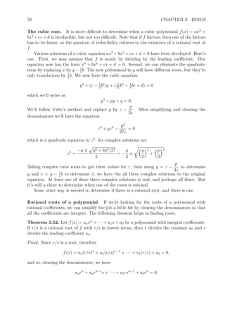 78 CHAPTER 3. RINGS
The cubic case. It is more diﬃcult to determine when a cubic polynomial f(x) = ax3
+
bx2
+cx+d is irreducible, but not too diﬃcult. Note that if f factors, then one of the factors
has to be linear, so the question of reducibility reduces to the existence of a rational root of
f.
Various solutions of a cubic equation ax3
+ bx2
+ cx + d = 0 have been developed. Here’s
one. First, we may assume that f is monic by dividing by the leading coeﬃcient. Our
equation now has the form x3
+ bx2
+ cx + d = 0. Second, we can eliminate the quadratic
term by replacing x by y − 1
3
b. The new polynomial in y will have diﬀerent roots, but they’re
only translations by 1
3
b. We now have the cubic equation
y3
+ (c − 1
3
b2
)y + ( 2
27
b3
− 1
3
bc + d) = 0
which we’ll write as
y3
+ py + q = 0.
We’ll follow Vi`ete’s method and replace y by z −
p
3z
. After simplifying and clearing the
denominators we’ll have the equation
z6
+ qz3
−
p3
27z
= 0
which is a quadratic equation in z3
. Its complex solutions are
z3
=
−q ± q2 + 4p3/27
2
= −
q
2
±
q
2
2
+
p
3
3
.
Taking complex cube roots to get three values for z, then using y = z −
p
3z
to determine
y and x = y − 1
3
b to determine x, we have the all three complex solutions to the original
equation. At least one of these three complex solutions is real, and perhaps all three. But
it’s still a chore to determine when one of the roots is rational.
Some other way is needed to determine if there is a rational root, and there is one.
Rational roots of a polynomial. If we’re looking for the roots of a polynomial with
rational coeﬃcients, we can simplify the job a little bit by clearing the denominators so that
all the coeﬃcients are integers. The following theorem helps in ﬁnding roots.
Theorem 3.52. Let f(x) = anxn
+ · · · + a1x + a0 be a polynomial with integral coeﬃcients.
If r/s is a rational root of f with r/s in lowest terms, then r divides the constant a0 and s
divides the leading coeﬃcient an.
Proof. Since r/s is a root, therefore
f(x) = an(r/s)n
+ an(r/s)n−1
+ · · · + a1(r/s) + a0 = 0,
and so, clearing the denominators, we have
anrn
+ anrn−1
s + · · · + a1rsn−1
+ a0sn
= 0.
 