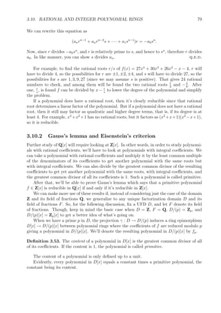 3.10. RATIONAL AND INTEGER POLYNOMIAL RINGS 79
We can rewrite this equation as
(anrn−1
+ anrn−2
s + · · · + a1sn−1
)r = −a0sn
.
Now, since r divides −a0sn
, and r is relatively prime to s, and hence to sn
, therefore r divides
a0. In like manner, you can show s divides an. q.e.d.
For example, to ﬁnd the rational roots r/s of f(x) = 27x4
+ 30x3
+ 26x2
− x − 4, r will
have to divide 4, so the possibilities for r are ±1, ±2, ±4, and s will have to divide 27, so the
possibilities for s are 1, 3, 9, 27 (since we may assume s is positive). That gives 24 rational
numbers to check, and among them will be found the two rational roots 1
3
and −4
9
. After
one, r
s
, is found f can be divided by x − r
s
to lower the degree of the polynomial and simplify
the problem.
If a polynomial does have a rational root, then it’s clearly reducible since that rational
root determines a linear factor of the polynomial. But if a polynomial does not have a rational
root, then it still may factor as quadratic and higher degree terms, that is, if its degree is at
least 4. For example, x4
+x2
+1 has no rational roots, but it factors as (x2
+x+1)(x2
−x+1),
so it is reducible.
3.10.2 Gauss’s lemma and Eisenstein’s criterion
Further study of Q[x] will require looking at Z[x]. In other words, in order to study polynomi-
als with rational coeﬃcients, we’ll have to look at polynomials with integral coeﬃcients. We
can take a polynomial with rational coeﬃcients and multiply it by the least common multiple
of the denominators of its coeﬃcients to get another polynomial with the same roots but
with integral coeﬃcients. We can also divide by the greatest common divisor of the resulting
coeﬃcients to get yet another polynomial with the same roots, with integral coeﬃcients, and
the greatest common divisor of all its coeﬃcients is 1. Such a polynomial is called primitive.
After that, we’ll be able to prove Gauss’s lemma which says that a primitive polynomial
f ∈ Z[x] is reducible in Q[x] if and only if it’s reducible in Z[x].
We can make more use of these results if, instead of considering just the case of the domain
Z and its ﬁeld of fractions Q, we generalize to any unique factorization domain D and its
ﬁeld of fractions F. So, for the following discussion, ﬁx a UFD D, and let F denote its ﬁeld
of fractions. Though, keep in mind the basic case when D = Z, F = Q, D/(p) = Zp, and
D/(p)[x] = Zp[x] to get a better idea of what’s going on.
When we have a prime p in D, the projection γ : D → D/(p) induces a ring epimorphism
D[x] → D/(p)[x] between polynomial rings where the coeﬃcients of f are reduced modulo p
giving a polynomial in D/(p)[x]. We’ll denote the resulting polynomial in D/(p)[x] by fp.
Deﬁnition 3.53. The content of a polynomial in D[x] is the greatest common divisor of all
of its coeﬃcients. If the content is 1, the polynomial is called primitive.
The content of a polynomial is only deﬁned up to a unit.
Evidently, every polynomial in D[x] equals a constant times a primitive polynomial, the
constant being its content.
 