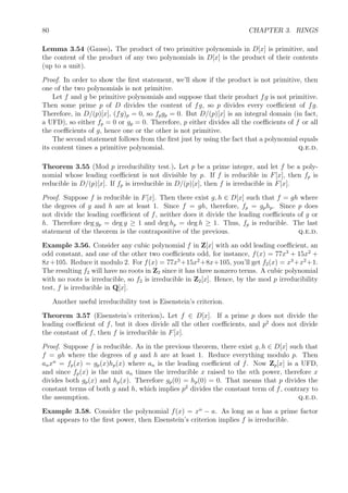 80 CHAPTER 3. RINGS
Lemma 3.54 (Gauss). The product of two primitive polynomials in D[x] is primitive, and
the content of the product of any two polynomials in D[x] is the product of their contents
(up to a unit).
Proof. In order to show the ﬁrst statement, we’ll show if the product is not primitive, then
one of the two polynomials is not primitive.
Let f and g be primitive polynomials and suppose that their product fg is not primitive.
Then some prime p of D divides the content of fg, so p divides every coeﬃcient of fg.
Therefore, in D/(p)[x], (fg)p = 0, so fpgp = 0. But D/(p)[x] is an integral domain (in fact,
a UFD), so either fp = 0 or gp = 0. Therefore, p either divides all the coeﬃcients of f or all
the coeﬃcients of g, hence one or the other is not primitive.
The second statement follows from the ﬁrst just by using the fact that a polynomial equals
its content times a primitive polynomial. q.e.d.
Theorem 3.55 (Mod p irreducibility test.). Let p be a prime integer, and let f be a poly-
nomial whose leading coeﬃcient is not divisible by p. If f is reducible in F[x], then fp is
reducible in D/(p)[x]. If fp is irreducible in D/(p)[x], then f is irreducible in F[x].
Proof. Suppose f is reducible in F[x]. Then there exist g, h ∈ D[x] such that f = gh where
the degrees of g and h are at least 1. Since f = gh, therefore, fp = gphp. Since p does
not divide the leading coeﬃcient of f, neither does it divide the leading coeﬃcients of g or
h. Therefore deg gp = deg g ≥ 1 and deg hp = deg h ≥ 1. Thus, fp is reducible. The last
statement of the theorem is the contrapositive of the previous. q.e.d.
Example 3.56. Consider any cubic polynomial f in Z[x] with an odd leading coeﬃcient, an
odd constant, and one of the other two coeﬃcients odd, for instance, f(x) = 77x3
+ 15x2
+
8x+105. Reduce it modulo 2. For f(x) = 77x3
+15x2
+8x+105, you’ll get f2(x) = x3
+x2
+1.
The resulting f2 will have no roots in Z2 since it has three nonzero terms. A cubic polynomial
with no roots is irreducible, so f2 is irreducible in Z2[x]. Hence, by the mod p irreducibility
test, f is irreducible in Q[x].
Another useful irreducibility test is Eisenstein’s criterion.
Theorem 3.57 (Eisenstein’s criterion). Let f ∈ D[x]. If a prime p does not divide the
leading coeﬃcient of f, but it does divide all the other coeﬃcients, and p2
does not divide
the constant of f, then f is irreducible in F[x].
Proof. Suppose f is reducible. As in the previous theorem, there exist g, h ∈ D[x] such that
f = gh where the degrees of g and h are at least 1. Reduce everything modulo p. Then
anxn
= fp(x) = gp(x)hp(x) where an is the leading coeﬃcient of f. Now Zp[x] is a UFD,
and since fp(x) is the unit an times the irreducible x raised to the nth power, therefore x
divides both gp(x) and hp(x). Therefore gp(0) = hp(0) = 0. That means that p divides the
constant terms of both g and h, which implies p2
divides the constant term of f, contrary to
the assumption. q.e.d.
Example 3.58. Consider the polynomial f(x) = xn
− a. As long as a has a prime factor
that appears to the ﬁrst power, then Eisenstein’s criterion implies f is irreducible.
 