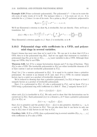 3.10. RATIONAL AND INTEGER POLYNOMIAL RINGS 81
Example 3.59 (Prime cyclotomic polynomials). The polynomial xn
− 1 has as its roots the
nth roots of unity (roots of 1) in C. For instance when n = 4 its roots are ±1, ±i. It is
reducible for n ≥ 2 since 1 is one of its roots. For a prime p, the pth
cyclotomic polynomial is
Φp(x) =
xp
− 1
x − 1
= xp−1
+ · · · + x + 1.
We’ll use Eisenstein’s criterion to show Φp is irreducible, but not directly. First, we’ll use a
translation. Let
f(x) = Φ(x + 1) =
(x + 1)p
− 1
x
= xp−1
+
p
p − 1
xp−2
+ · · · +
p
2
x +
p
1
.
Then Eisenstein’s criterion applies to f. Since f is irreducible, so is Φ.
3.10.3 Polynomial rings with coeﬃcients in a UFD, and polyno-
mial rings in several variables.
Gauss’s lemma has more uses than we’ve used it for. We can use it to show that if D is a
UFD, then so is the polynomial ring D[x]. And we can apply that statement to conclude a
polynomial ring D[x, y] in two or D[x1, . . . , xn] more variables is also a UFD. Although these
rings are UFDs, they’re not PIDs.
Theorem 3.60. Let D be a unique factorization domain and F its ring of fractions. Then
D[x] is also a UFD. The irreducible polynomials in D[x] are either irreducible elements of D
or have content 1 and are irreducible polynomials in F[x].
Proof. Let f be a nonzero polynomial in D[x]. It is equal to its content times a primitive
polynomial. Its content is an element of D, and, since D is a UFD, its content uniquely
factors (up to a unite) as a product of irreducible elements of D.
We’re reduced to showing that that a primitive polynomial f in D[x] of degree at least 1
uniquely factors as a product of irreducible polynomials.
Since f is a polynomial in D[x], it’s also a polynomial in F[x], and we know F[x] is a
UFD being a polynomial ring with coeﬃcients in a ﬁeld F. Thus, f uniquely factors in F:
f(x) = f1(x)f2(x) · · · fk(x)
where each fi(x) is irreducible in F[x]. We only need to show that this factorization can be
carried out in D[x]. Each polynomial fi(x) is a element ai of F times a primitive polynomial
fi(x) in D[x], so
f(x) = a1 · · · akf1(x) · · · fk(x).
Since f(x) is primitive and the product f1(x) · · · fk(x) is also primitive, therefore a1 · · · ak is
a unit in D. Thus, f(x) factors in D[x]. You can also show that it can factor in only one
way in D[x] since it only factors in one way in F[x]. q.e.d.
Corollary 3.61. If D is a UFD, then a polynomial ring in several variables D[x1, x2, . . . , xr]
with coeﬃcients in D is also a UFD.
 