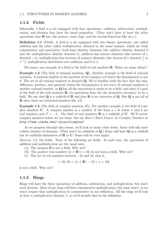 1.1. STRUCTURES IN MODERN ALGEBRA 3
1.1.2 Fields
Informally, a ﬁeld is a set equipped with four operations—addition, subtraction, multipli-
cation, and division that have the usual properties. (They don’t have to have the other
operations that R has, like powers, roots, logs, and the myriad functions like sin x.)
Deﬁnition 1.1 (Field). A ﬁeld is a set equipped with two binary operations, one called
addition and the other called multiplication, denoted in the usual manner, which are both
commutative and associative, both have identity elements (the additive identity denoted 0
and the multiplicative identity denoted 1), addition has inverse elements (the inverse of x
denoted −x), multiplication has inverses of nonzero elements (the inverse of x denoted 1
x
or
x−1
), multiplication distributes over addition, and 0 = 1.
Of course, one example of a ﬁeld in the ﬁeld of real numbers R. What are some others?
Example 1.2 (The ﬁeld of rational numbers, Q). Another example is the ﬁeld of rational
numbers. A rational number is the quotient of two integers a/b where the denominator is not
0. The set of all rational numbers is denoted Q. We’re familiar with the fact that the sum,
diﬀerence, product, and quotient (when the denominator is not zero) of rational numbers is
another rational number, so Q has all the operations it needs to be a ﬁeld, and since it’s part
of the ﬁeld of the real numbers R, its operations have the the properties necessary to be a
ﬁeld. We say that Q is a subﬁeld of R and that R is an extension of Q. But Q is not all of
R since there are irrational numbers like
√
2.
Example 1.3 (The ﬁeld of complex numbers, C). Yet another example is the ﬁeld of com-
plex numbers C. A complex number is a number of the form a + bi where a and b are
real numbers and i2
= −1. The ﬁeld of real numbers R is a subﬁeld of C. We’ll review
complex numbers before we use them. See my Dave’s Short Course on Complex Numbers at
http://www.clarku.edu/∼djoyce/complex/
As we progress through this course, we’ll look at many other ﬁelds. Some will only have
a ﬁnite number of elements. (They won’t be subﬁelds of Q.) Some will have Q as a subﬁeld
but be subﬁelds themselves of R or C. Some will be even larger.
Exercise 1.2. On ﬁelds. None of the following are ﬁelds. In each case, the operations of
addition and multiplication are the usual ones.
(a). The integers Z is not a ﬁeld. Why not?
(b). The positive real numbers {x ∈ R | x > 0} do not form a ﬁeld. Why not?
(c). The set of real numbers between −10 and 10, that is,
(−10, 10) = {x ∈ R | − 10 < x < 10}
is not a ﬁeld. Why not?
1.1.3 Rings
Rings will have the three operations of addition, subtraction, and multiplication, but don’t
need division. Most of our rings will have commutative multiplication, but some won’t, so we
won’t require that multiplication be commutative in our deﬁnition. All the rings we’ll look
at have a multiplicative identity, 1, so we’ll include that in the deﬁnition.
 