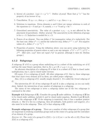 84 CHAPTER 4. GROUPS
4. Inverse of a product. (xy)−1 = y−1
x−1
. Outline of proof. Show that y−1
x−1
has the
property of an inverse of xy.
5. Cancellation. If xy = xz, then y = z, and if xz = yz, then x = y.
6. Solutions to equations. Given elements a and b there are unique solutions to each of
the equations ax = b and ya = b, namely, x = a−1
b and y = ba−1
.
7. Generalized associativity. The value of a product x1x2 · · · xn is not aﬀected by the
placement of parentheses. Outline of proof. The associativity in the deﬁnition of groups
is for n = 3. Induction is needed for n  3.
8. Powers of an element. You can deﬁne xn
for nonnegative values of n inductively. For
the base case, deﬁne x0
= 1, and for the inductive step, deﬁne xn+1
= xxn
. For negative
values of n, deﬁne xn
= (x−n
)−1
.
9. Properties of powers. Using the deﬁnition above, you can prove using induction the
following properties of powers where m and n are any integers: xm
xn
= xm+n
, (xm
)n
=
xmn
. (But note, (xy)n
does not equal xn
yn
in general, although it does for Abelian
groups.)
4.1.2 Subgroups
A subgroup H of G is a group whose underlying set is a subset of the underlying set of G
and has the same binary operation, that is, for x, y ∈ H, x ·H y = x ·G y.
An alternate description of a subgroup H is that it is a subset of G that is closed under
multiplication, has 1, and is closed under inverses.
Of course, G is a subgroup of itself. All other subgroups of G, that is, those subgroups
that don’t have every element of G in them, are called proper subgroups.
Also, {1} is a subgroup of G, usually simply denoted 1. It’s called the trivial subgroup of
G.
The intersection H ∩ K of two subgroups H and K is also a subgroup, as you can easily
show. Indeed, the intersection of any number of subgroups is a subgroup.
The union of two subgroups is never a subgroup unless one of the two subgroups is
contained in the other.
Example 4.3 (Subgroups of Z). Consider the group Z under addition. A subgroup of Z has
to be closed under addition, include 0, and be closed under negation. Besides 0 and Z itself,
what are the subgroups of Z? If the subgroup is nontrivial, then it has a smallest positive
element, n. But if n lies in a subgroup, then all multiples, both positive and negative, of n
also must be in the subgroup. Thus, nZ is that subgroup of Z.
Example subgroups of a group. There are a number of other subgroups of a group that
are important in studying nonabelian groups such as the center of a group and the centralizer
of an element of a group.
Exercise 4.1. The center of a group G is Z(G) = {x ∈ G | ax = xa for all a ∈ G}, Prove that
Z(G) is a subgroup of G.
 