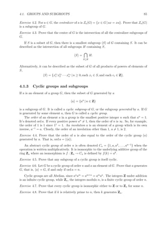 4.1. GROUPS AND SUBGROUPS 85
Exercise 4.2. For a ∈ G, the centralizer of a is Za(G) = {x ∈ G | ax = xa}. Prove that Za(G)
is a subgroup of G.
Exercise 4.3. Prove that the center of G is the intersection of all the centralizer subgroups of
G.
If S is a subset of G, then there is a smallest subgroup S of G containing S. It can be
described as the intersection of all subgroups H containing S,
S =
S⊆H
H.
Alternatively, it can be described as the subset of G of all products of powers of elements of
S,
S = {xe1
1 xe2
2 · · · xen
n | n ≥ 0, each xi ∈ S, and each ei ∈ Z}.
4.1.3 Cyclic groups and subgroups
If a is an element of a group G, then the subset of G generated by a
a = {an
| n ∈ Z}
is a subgroup of G. It is called a cyclic subgroup of G, or the subgroup generated by a. If G
is generated by some element a, then G is called a cyclic group.
The order of an element a in a group is the smallest positive integer n such that an
= 1.
It’s denoted ord a. If every positive power an
= 1, then the order of n is ∞. So, for example,
the order of 1 is 1 since 11
= 1. An involution a is an element of a group which is its own
inverse, a−1
= a. Clearly, the order of an involution other than 1, a = 1, is 2.
Exercise 4.4. Prove that the order of a is also equal to the order of the cyclic group (a)
generated by a. That is, ord a = | a |.
An abstract cyclic group of order n is often denoted Cn = {1, a, a2
, . . . , an−1
} when the
operation is written multiplicatively. It is isomorphic to the underlying additive group of the
ring Zn where an isomorphism is f : Zn → Cn is deﬁned by f(k) = ak
.
Exercise 4.5. Prove that any subgroup of a cyclic group is itself cyclic.
Exercise 4.6. Let G be a cyclic group of order n and a an element of G. Prove that a generates
G, that is, a = G, if and only if ord a = n.
Cyclic groups are all Abelian, since an
am
= am+n
= am
an
. The integers Z under addition
is an inﬁnite cyclic group, while Zn, the integers modulo n, is a ﬁnite cyclic group of order n.
Exercise 4.7. Prove that every cyclic group is isomorphic either to Z or to Zn for some n.
Exercise 4.8. Prove that if k is relatively prime to n, then k generates Zn.
 