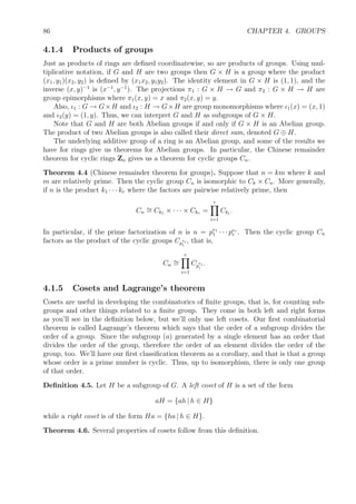 86 CHAPTER 4. GROUPS
4.1.4 Products of groups
Just as products of rings are deﬁned coordinatewise, so are products of groups. Using mul-
tiplicative notation, if G and H are two groups then G × H is a group where the product
(x1, y1)(x2, y2) is deﬁned by (x1x2, y1y2). The identity element in G × H is (1, 1), and the
inverse (x, y)−1
is (x−1
, y−1
). The projections π1 : G × H → G and π2 : G × H → H are
group epimorphisms where π1(x, y) = x and π2(x, y) = y.
Also, ι1 : G → G×H and ι2 : H → G×H are group monomorphisms where ι1(x) = (x, 1)
and ι2(y) = (1, y). Thus, we can interpret G and H as subgroups of G × H.
Note that G and H are both Abelian groups if and only if G × H is an Abelian group.
The product of two Abelian groups is also called their direct sum, denoted G ⊕ H.
The underlying additive group of a ring is an Abelian group, and some of the results we
have for rings give us theorems for Abelian groups. In particular, the Chinese remainder
theorem for cyclic rings Zn gives us a theorem for cyclic groups Cn.
Theorem 4.4 (Chinese remainder theorem for groups). Suppose that n = km where k and
m are relatively prime. Then the cyclic group Cn is isomorphic to Ck × Cn. More generally,
if n is the product k1 · · · kr where the factors are pairwise relatively prime, then
Cn
∼= Ck1 × · · · × Ckr =
r
i=1
Cki
.
In particular, if the prime factorization of n is n = pe1
1 · · · per
r . Then the cyclic group Cn
factors as the product of the cyclic groups Cp
ei
i
, that is,
Cn
∼=
r
i=1
Cp
ei
i
.
4.1.5 Cosets and Lagrange’s theorem
Cosets are useful in developing the combinatorics of ﬁnite groups, that is, for counting sub-
groups and other things related to a ﬁnite group. They come in both left and right forms
as you’ll see in the deﬁnition below, but we’ll only use left cosets. Our ﬁrst combinatorial
theorem is called Lagrange’s theorem which says that the order of a subgroup divides the
order of a group. Since the subgroup (a) generated by a single element has an order that
divides the order of the group, therefore the order of an element divides the order of the
group, too. We’ll have our ﬁrst classiﬁcation theorem as a corollary, and that is that a group
whose order is a prime number is cyclic. Thus, up to isomorphism, there is only one group
of that order.
Deﬁnition 4.5. Let H be a subgroup of G. A left coset of H is a set of the form
aH = {ah | h ∈ H}
while a right coset is of the form Ha = {ha | h ∈ H}.
Theorem 4.6. Several properties of cosets follow from this deﬁnition.
 