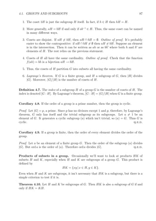 4.1. GROUPS AND SUBGROUPS 87
1. The coset 1H is just the subgroup H itself. In fact, if h ∈ H then hH = H.
2. More generally, aH = bH if and only if ab−1
∈ H. Thus, the same coset can be named
in many diﬀerent ways.
3. Cosets are disjoint. If aH = bH, then aH ∩ bH = ∅. Outline of proof. It’s probably
easier to show the contrapositive: if aH ∩ bH = ∅ then aH = bH. Suppose an element
is in the intersection. Then it can be written as ah or as bh where both h and h are
elements of H. The rest relies on the previous statement.
4. Cosets of H all have the same cardinality. Outline of proof. Check that the function
f(ah) = bh is a bijection aH → bH.
5. Thus, the cosets of H partition G into subsets all having the same cardinality.
6. Lagrange’s theorem. If G is a ﬁnite group, and H a subgroup of G, then |H| divides
|G|. Moreover, |G|/|H| is the number of cosets of H.
Deﬁnition 4.7. The index of a subgroup H of a group G is the number of cosets of H. The
index is denoted [G : H]. By Lagrange’s theorem, [G : H] = |G|/|H| when G is a ﬁnite group.
Corollary 4.8. If the order of a group is a prime number, then the group is cyclic.
Proof. Let |G| = p, a prime. Since p has no divisors except 1 and p, therefore, by Lagrange’s
theorem, G only has itself and the trivial subgroup as its subgroups. Let a = 1 be an
element of G. It generates a cyclic subgroup (a) which isn’t trivial, so (a) = G. Thus G is
cyclic. q.e.d.
Corollary 4.9. If a group is ﬁnite, then the order of every element divides the order of the
group.
Proof. Let a be an element of a ﬁnite group G. Then the order of the subgroup (a) divides
|G|. But ord a is the order of (a). Therefore ord a divides |G|. q.e.d.
Products of subsets in a group. Occasionally we’ll want to look at products HK of
subsets H and K, especially when H and K are subgroups of a group G. This product is
deﬁned by
HK = {xy | x ∈ H, y ∈ K}.
Even when H and K are subgroups, it isn’t necessary that HK is a subgroup, but there is a
simple criterion to test if it is.
Theorem 4.10. Let H and K be subgroups of G. Then HK is also a subgroup of G if and
only if HK = KH.
 