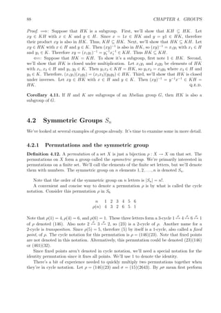 88 CHAPTER 4. GROUPS
Proof. =⇒: Suppose that HK is a subgroup. First, we’ll show that KH ⊆ HK. Let
xy ∈ KH with x ∈ K and y ∈ H. Since x = 1x ∈ HK and y = y1 ∈ HK, therefore
their product xy is also in HK. Thus, KH ⊆ HK. Next, we’ll show that HK ⊆ KH. Let
xy ∈ HK with x ∈ H and y ∈ K. Then (xy)−1
is also in HK, so (xy)−1
= x1y1 with x1 ∈ H
and y1 ∈ K. Therefore xy = (x1y1)−1
= y−1
1 x−1
1 ∈ KH. Thus HK ⊆ KH.
⇐=: Suppose that HK = KH. To show it’s a subgroup, ﬁrst note 1 ∈ HK. Second,
we’ll show that HK is closed under multiplication. Let x1y1 and x2y2 be elements of HK
with x1, x2 ∈ H and y1, y2 ∈ K. Then y1x2 ∈ KH = HK, so y1x2 = x3y3 where x3 ∈ H and
y3 ∈ K. Therefore, (x1y1)(x2y2) = (x1x3)(y3y2) ∈ HK. Third, we’ll show that HK is closed
under inverses. Let xy ∈ HK with x ∈ H and y ∈ K. Then (xy)−1
= y−1
x−1
∈ KH =
HK. q.e.d.
Corollary 4.11. If H and K are subgroups of an Abelian group G, then HK is also a
subgroup of G.
4.2 Symmetric Groups Sn
We’ve looked at several examples of groups already. It’s time to examine some in more detail.
4.2.1 Permutations and the symmetric group
Deﬁnition 4.12. A permutation of a set X is just a bijection ρ : X → X on that set. The
permutations on X form a group called the symmetric group. We’re primarily interested in
permutations on a ﬁnite set. We’ll call the elements of the ﬁnite set letters, but we’ll denote
them with numbers. The symmetric group on n elements 1, 2, . . . , n is denoted Sn.
Note that the order of the symmetric group on n letters is |Sn| = n!.
A convenient and concise way to denote a permutation ρ is by what is called the cycle
notation. Consider this permutation ρ in S6
n 1 2 3 4 5 6
ρ(n) 4 3 2 6 5 1
Note that ρ(1) = 4, ρ(4) = 6, and ρ(6) = 1. These three letters form a 3-cycle 1
ρ
→ 4
ρ
→ 6
ρ
→ 1
of ρ denoted (146). Also note 2
ρ
→ 3
ρ
→ 2, so (23) is a 2-cycle of ρ. Another name for a
2-cycle is transposition. Since ρ(5) = 5, therefore (5) by itself is a 1-cycle, also called a ﬁxed
point, of ρ. The cycle notation for this permutation is ρ = (146)(23). Note that ﬁxed points
are not denoted in this notation. Alternatively, this permutation could be denoted (23)(146)
or (461)(32).
Since ﬁxed points aren’t denoted in cycle notation, we’ll need a special notation for the
identity permutation since it ﬁxes all points. We’ll use 1 to denote the identity.
There’s a bit of experience needed to quickly multiply two permutations together when
they’re in cycle notation. Let ρ = (146)(23) and σ = (15)(2643). By ρσ mean ﬁrst perform
 