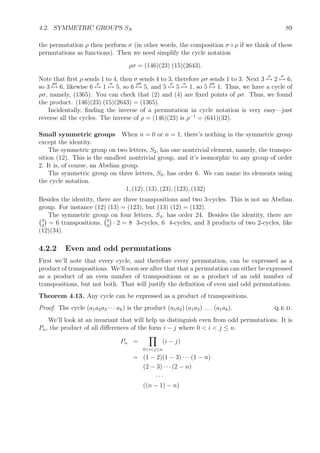 4.2. SYMMETRIC GROUPS SN 89
the permutation ρ then perform σ (in other words, the composition σ ◦ ρ if we think of these
permutations as functions). Then we need simplify the cycle notation
ρσ = (146)(23) (15)(2643).
Note that ﬁrst ρ sends 1 to 4, then σ sends 4 to 3, therefore ρσ sends 1 to 3. Next 3
ρ
→ 2
σ
→ 6,
so 3
ρσ
→ 6, likewise 6
ρ
→ 1
σ
→ 5, so 6
ρσ
→ 5, and 5
ρ
→ 5
σ
→ 1, so 5
ρσ
→ 1. Thus, we have a cycle of
ρσ, namely, (1365). You can check that (2) and (4) are ﬁxed points of ρσ. Thus, we found
the product. (146)(23) (15)(2643) = (1365).
Incidentally, ﬁnding the inverse of a permutation in cycle notation is very easy—just
reverse all the cycles. The inverse of ρ = (146)(23) is ρ−1
= (641)(32).
Small symmetric groups When n = 0 or n = 1, there’s nothing in the symmetric group
except the identity.
The symmetric group on two letters, S2, has one nontrivial element, namely, the transpo-
sition (12). This is the smallest nontrivial group, and it’s isomorphic to any group of order
2. It is, of course, an Abelian group.
The symmetric group on three letters, S3, has order 6. We can name its elements using
the cycle notation.
1, (12), (13), (23), (123), (132)
Besides the identity, there are three transpositions and two 3-cycles. This is not an Abelian
group. For instance (12) (13) = (123), but (13) (12) = (132).
The symmetric group on four letters, S4, has order 24. Besides the identity, there are
4
2
= 6 transpositions, 4
3
· 2 = 8 3-cycles, 6 4-cycles, and 3 products of two 2-cycles, like
(12)(34).
4.2.2 Even and odd permutations
First we’ll note that every cycle, and therefore every permutation, can be expressed as a
product of transpositions. We’ll soon see after that that a permutation can either be expressed
as a product of an even number of transpositions or as a product of an odd number of
transpositions, but not both. That will justify the deﬁnition of even and odd permutations.
Theorem 4.13. Any cycle can be expressed as a product of transpositions.
Proof. The cycle (a1a2a3 · · · ak) is the product (a1a2) (a1a3) . . . (a1ak). q.e.d.
We’ll look at an invariant that will help us distinguish even from odd permutations. It is
Pn, the product of all diﬀerences of the form i − j where 0  i  j ≤ n.
Pn =
0ij≤n
(i − j)
= (1 − 2)(1 − 3) · · · (1 − n)
(2 − 3) · · · (2 − n)
· · ·
((n − 1) − n)
 