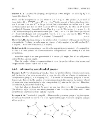 90 CHAPTER 4. GROUPS
Lemma 4.14. The eﬀect of applying a transposition to the integers that make up Pn is to
change the sign of Pn.
Proof. Let the transposition be (ab) where 0  a  b ≤ n. The product Pn is made of
three factors Pn = P P P where P = (a − b), P is the product of factors that have either
a or b but not both, and P is the product of factors that don’t have either a or b. Now
the transposition (ab) has no eﬀect at all on P but negates P . Its eﬀect on P is more
complicated. Suppose c is another letter. Case 1. c  a  b. The factors (c − a) and (c − b)
of P are interchanged by the transposition (ab). Case 2. a  c  b. The factors (a − c) and
(c − b) are interchanged and both negated. Case 3. a  b  c. Like case 1. Thus P does
not change its value. Since only P is negated, Pn is negated. q.e.d.
Theorem 4.15. A permutation ρ is the product of an even number of transpositions if when
ρ is applied to Pn above the value does not change; it’s the product of an odd number if Pn
is negated. (It can’t be both since Pn is not 0.)
Deﬁnition 4.16. A permutation is even if it’s the product of an even number of transposition,
it’s odd if it’s the product of an odd number of transpositions. The identity 1 is an even
permutation.
Note that a cycle is an even permutation if it has an odd length, but it’s an odd permu-
tation if it has an even length.
Also, the product of two even permutations is even, the product of two odds is even, and
the product of an even and an odd is odd.
4.2.3 Alternating and dihedral groups
Example 4.17 (The alternating group An). Since the product of even permutations is even,
and the inverse of an even permutation is even, therefore the set of even permutations in
the symmetric group Sn is a subgroup of Sn. It is called the alternating group on n letters,
denoted An. For n ≥ 2, the number of even permutations is the same as the number of odd
permutations, since multiplying by the transposition (12) sets up the bijection. Therefore,
the order of An is half the order of Sn.
Note that when we looked at S4 above, we saw that there were 12 even permutations
(the identity, eight 3-cycles, and three products of two 2-cycles) and there were 12 odd
permutations (six transpositions and six 4-cycles).
Example 4.18 (The dihedral group Dn). These are the symmetry groups of regular n-gons.
We already looked at the case n = 3 of an equilateral triangle. Consider a regular polygon
with n vertices.
1 r1
r2
r3
r4
r
5
ρ r5
r1
r2
r
3
r
4
ϕ r1
r5
r4
r3
r
2
 