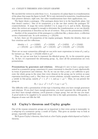 4.3. CAYLEY’S THEOREM AND CAYLEY GRAPHS 91
We can label the vertices in order from 1 to n. A symmetry of a plane ﬁgure is a transformation
of the plane that maps the ﬁgure to itself. We’re only interested in isometries, transformations
that preserve distance, right now, but other transformations have their applications, too.
The ﬁgure shows a pentagon. (The pentagon shown here is in the hyperbolic plane, but
that doesn’t matter.) One of its symmetries ρ is the one that rotates the pentagon 72◦
counterclockwise. It maps the vertex labelled 1 to 2, maps 2 to 3, and so forth. Knowing
where the vertices are mapped is enough to determine the transformation, so we can identify
ρ with the permutation it describes on the set of vertices. This ρ is the permutation (12345).
Another of the symmetries of the pentagon is a reﬂection like ϕ shown above, a reﬂection
across a horizontal axis. In cycle notation ϕ = (25)(34).
In fact, there are 10 symmetries of the regular pentagon. Besides the identity, there are
four rotations and ﬁve reﬂections.
identity = 1 ρ = (12345) ρ2
= (13524) ρ3
= (14253) ρ4
= (15432)
ϕ = (25)(34) ϕρ = (12)(35) ϕρ2
= (13)(45) ϕρ3
= (14)(23) ϕρ4
= (15)(24)
There are no more symmetries although we can write more expressions in terms of ϕ and ρ,
for instance ρϕ. But ρϕ = (15)(24) which is ϕρ4
.
Thus, we can see now how to represent the dihedral group, D5, in the symmetric group
S5. In fact, it’s represented the alternating group, A5, since all the permutations are even
permutations.
Presentations by generators and relations. Although it’s nice to have a group repre-
sented in a symmetric group, sometimes it’s more convenient to describe it more algebraically
in terms of generators and relations. For D5 we can see that ρ and ϕ are suﬃcient to gen-
erate the whole group in the sense that every element in the group can be written as some
expression involving ρ and ϕ. But there are certain relations, actually equations, that ρ and
ϕ satisfy in this group, namely ρ5
= 1, φ2
= 1, and ρϕ = ϕρ−1
. Thus, we can present the
group as
D5 = ρ, ϕ : ρ5
= 1, φ2
= 1, ρϕ = ϕρ−1
.
The diﬃculty with a presentation of this type is knowing when you have enough generators
and relations. If you don’t have enough generators, you won’t generate the whole group. If
you don’t have enough relations, you’ll generate a larger group, but not the one you want.
A proof needs to be supplied to be assured that this is the right presentation. Frequently, a
diagram of some sort ﬁlls the bill.
4.3 Cayley’s theorem and Cayley graphs
One of the reasons symmetric groups are so important is that every group is isomorphic to
a subgroup of a symmetric group, a result of Cayley. This gives us another way to look at
groups, especially small ﬁnite ones.
We’ll prove Cayley’s theorem, then look at a few Cayley graphs which depend on Cayley’s
theorem.
 