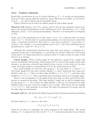 92 CHAPTER 4. GROUPS
4.3.1 Cayley’s theorem
Recall that a permutation of a set X is just a bijection ρ : X → X on that set and permuta-
tions on X form a group called the symmetric group. When the set is ﬁnite, we can write it
as {1, 2, . . . , n}, and Sn denotes the its symmetric group.
Cayley’s theorem can be stated for inﬁnite groups as well as ﬁnite groups.
Theorem 4.19 (Cayley). Let G be a group, and let S(G) be the symmetric group on G,
that is, the group of permutations on the underlying set of G. The function ϕ : G → S(G)
deﬁned by ϕ(a)(x) = ax is a group monomorphism. Therefore, G is isomorphic to a subgroup
of S(G).
Proof. ϕ(a) is the permutation on G that maps x to ax. It’s a bijection since its inverse
sends x to a−1
x. To show that it’s a group homomorphism, it is only necessary to show that
ϕ(ab) = ϕ(a)ϕ(b) for a and b in G. But ϕ(ab)(x) = abx, and (ϕ(a)ϕ(b))(x) = ϕ(a)(ϕ(b)(x)) =
ϕ(a)(bx) = abx. Finally, ϕ is a monomorphism since if ϕ(a) = ϕ(b), then evaluating the two
permutations at 1 gives a1 = b1, so a = b. q.e.d.
Although this representation theorem does show that every group is a subgroup of a
symmetric group (up to isomorphism), it’s practically not all that useful since if the group
G has order n, it’s being represented in a group of order n!, which is much too large to deal
with if n is at all large.
Cayley graphs. With a Cayley graph we can represent a group G by a graph with
vertices and labeled, directed edges. Each element of G is a vertex of the graph, and for each
element a, we also have a directed edge labeled a from a vertex x to the vertex ax. In other
words, the Cayley graph is a representation of G by the Cayley theorem to S(G).
For a small example, let G be the cyclic group G = {1, a, b} where a2
= b and a3
= 1.
The Cayley graph for G has three vertexes, labeled 1, a, and b. Each node has a loop on it
labeled 1 since 1x = x. There are three edges labelled a, 1
a
→ a
a
→ b
a
→ 1, and three edges
labelled b, 1
b
→ b
b
→ a
b
→ 1. This is probably most conveniently drawn in a triangular ﬁgure.
There’s a lot of redundancy in the graph in the sense that you don’t need all the infor-
mation to reconstruct the group. The loops labelled 1 might just as well be dropped since
for any group 1x = x. If we know the edges labelled a, then we can determine the edges
labelled b since you just travel two a-edges to get a b-edge. That leaves just the triangle
1
a
→ a
a
→ b
a
→ 1. More generally, if you know the edges for generators of a group, then all
the other edges are determined.
Example 4.20 (D5). Recall that the dihedral group D5 has 10 elements and the presentation
D5 = (ρ, ϕ : ρ5
= ϕ2
= (ϕρ)2
= 1).
The ﬁrst relation, ρ5
= 1 gives us a ﬁve cycle
1
ρ
→ ρ
ρ
→ ρ2 ρ
→ ρ3 ρ
→ ρ4 ρ
→ 1
which we can draw as a pentagon, the center pentagon in the graph below. The second
relation, ϕ2
= 1, means we have the 2-cycle 1
ϕ
→ ϕ
ϕ
→ 1, and, more generally, for any element
 