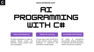 AI
Programming
with C#
Easy AI Development
C# allows developers to create AI-
powered features quickly and
efficiently, making complex tasks
more manageable.
Hands-On Learning
The best way to learn AI with C# is
through practical coding, enabling
developers to experiment and
understand concepts deeply.
Accessible and Practical
C# makes AI development
approachable, allowing developers
to implement real-world AI solutions
without unnecessary complexity.
www.aindotnet.com
 