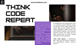 Think
Code
Repeat Learning AI and programming is
a cycle of thinking, coding, and
refining. By analyzing problems
carefully before writing code,
developers can create smarter,
more efficient solutions.
The process doesn’t stop at
coding—testing,
debugging, and improving
your work is essential.
Repeating this cycle builds
stronger skills, deepens
understanding, and makes
learning AI practical and
rewarding.
AI development and programming thrive
on a continuous cycle of thinking, coding,
and iteration. Every project begins with
careful planning and problem analysis,
helping developers design smarter and
more effective solutions. This structured
approach ensures that coding isn’t just
about writing lines, but about creating
meaningful, functional programs.
Think. Code. Repeat. — Continuously
plan, code, test, and refine to master AI
and programming through hands-on
practice.
www.aindotnet.com
 