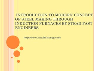 INTRODUCTION TO MODERN CONCEPT
OF STEEL MAKING THROUGH
INDUCTION FURNACES BY STEAD FAST
ENGINEERS
http://www.steadfastengg.com/
 