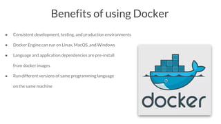 Benefits of using Docker
● Consistent development, testing, and production environments
● Docker Engine can run on Linux, MacOS, and Windows
● Language and application dependencies are pre-install
from docker images
● Run different versions of same programming language
on the same machine
 