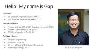 Hello! My name is Gap
Education
● BS Applied Computer Science (KMUTT)
● MS Computer Engineering (KMUTT)
Work Experience
● Former Android, iOS & PHP Developer at Longdo.COM
● Former R&D Manager at Insightera
● CTO & co-founder at Credit OK
Fields of Interests
● Software Engineering
● Computer Security
● Servers & Cloud & Distributed Computing
● Machine Learning & NLP https://spicydog.me
 
