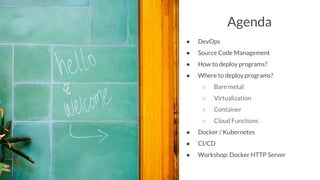 Agenda
● DevOps
● Source Code Management
● How to deploy programs?
● Where to deploy programs?
○ Bare metal
○ Virtualization
○ Container
○ Cloud Functions
● Docker / Kubernetes
● CI/CD
● Workshop: Docker HTTP Server
 