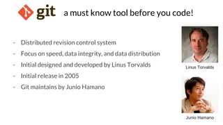 a must know tool before you code!
- Distributed revision control system
- Focus on speed, data integrity, and data distribution
- Initial designed and developed by Linus Torvalds
- Initial release in 2005
- Git maintains by Junio Hamano
Linus Torvalds
Junio Hamano
 