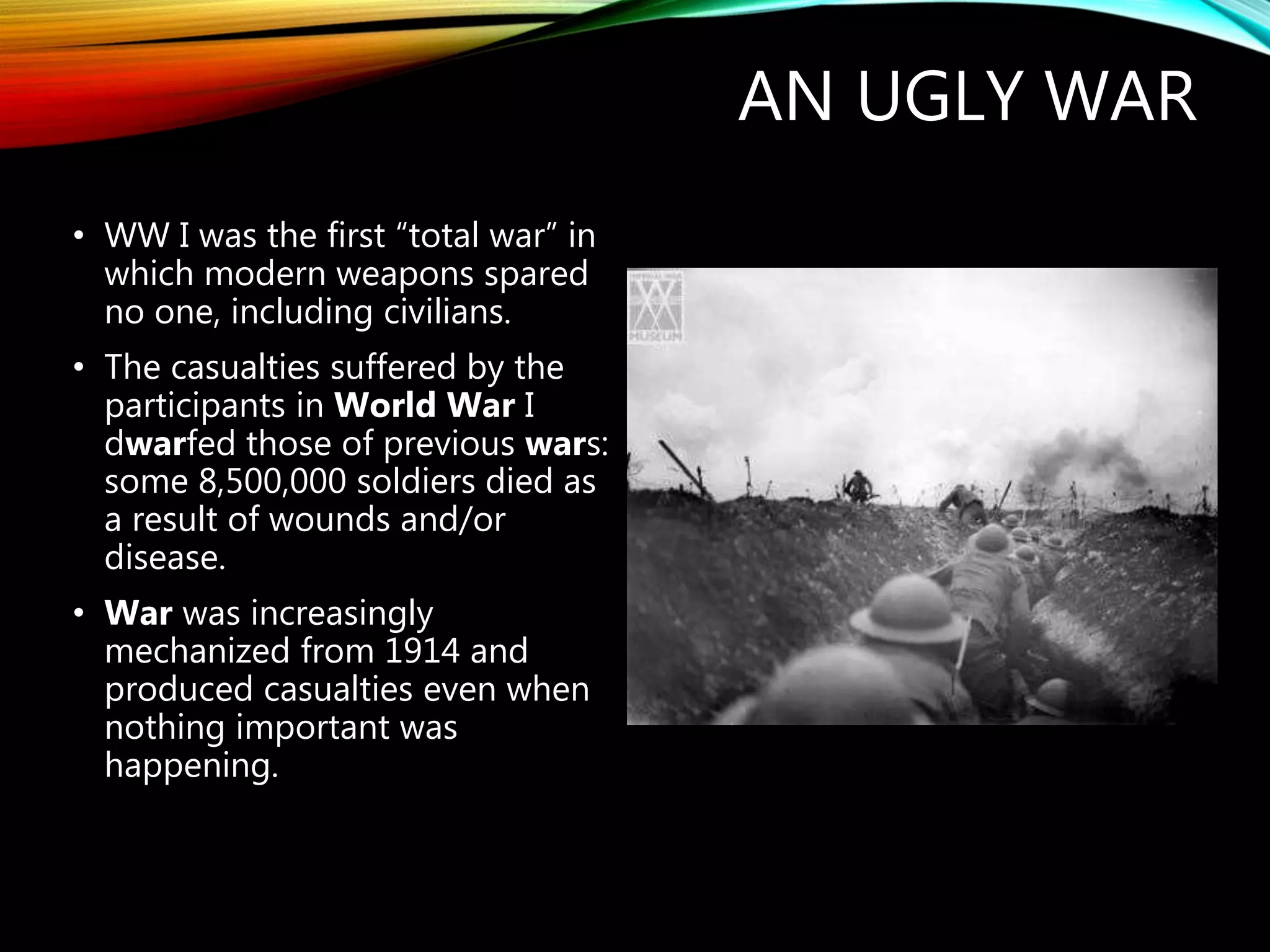 AN UGLY WAR
• WW I was the first “total war” in
which modern weapons spared
no one, including civilians.
• The casualties suffered by the
participants in World War I
dwarfed those of previous wars:
some 8,500,000 soldiers died as
a result of wounds and/or
disease.
• War was increasingly
mechanized from 1914 and
produced casualties even when
nothing important was
happening.
 