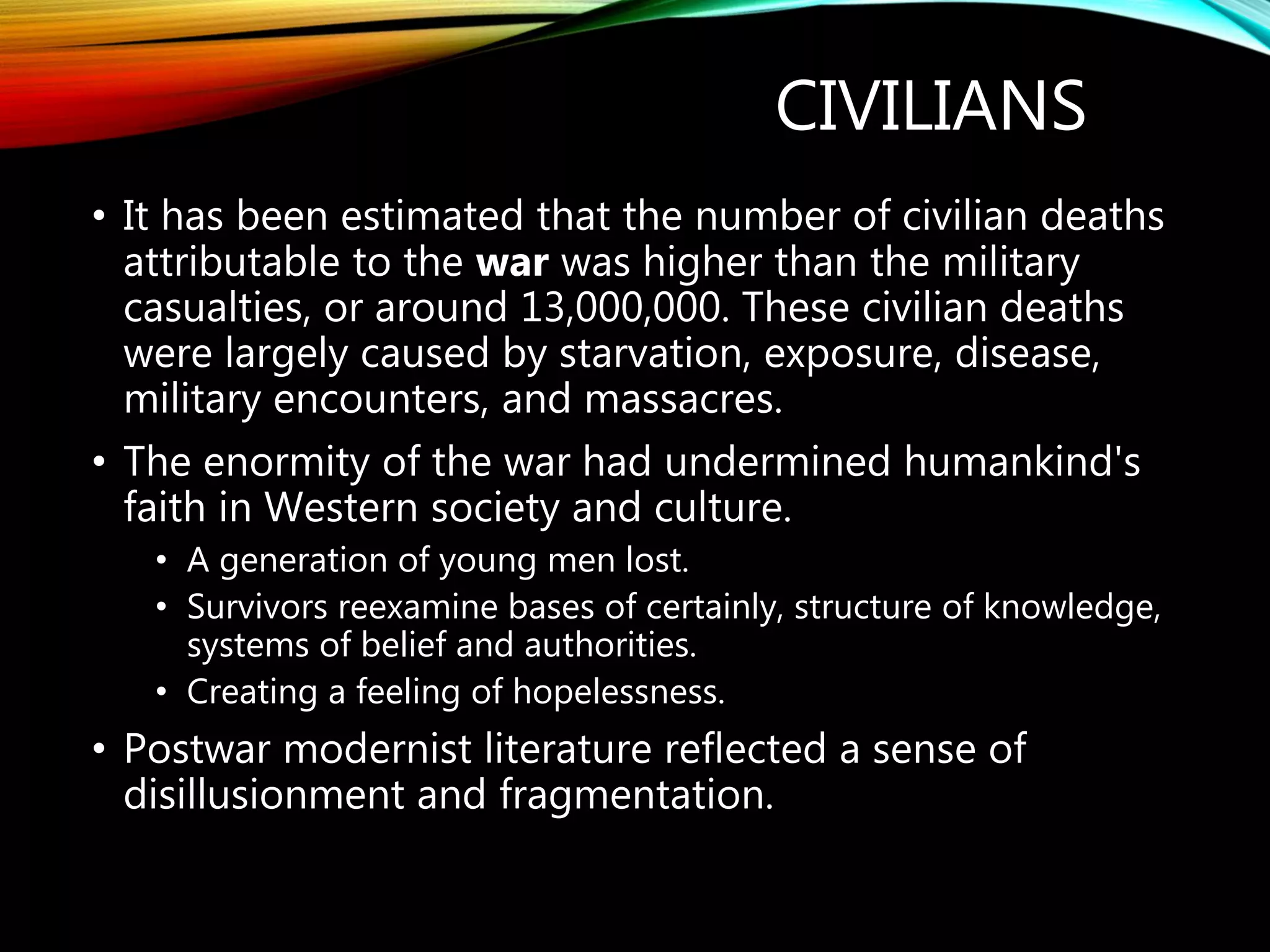 CIVILIANS
• It has been estimated that the number of civilian deaths
attributable to the war was higher than the military
casualties, or around 13,000,000. These civilian deaths
were largely caused by starvation, exposure, disease,
military encounters, and massacres.
• The enormity of the war had undermined humankind's
faith in Western society and culture.
• A generation of young men lost.
• Survivors reexamine bases of certainly, structure of knowledge,
systems of belief and authorities.
• Creating a feeling of hopelessness.
• Postwar modernist literature reflected a sense of
disillusionment and fragmentation.
 