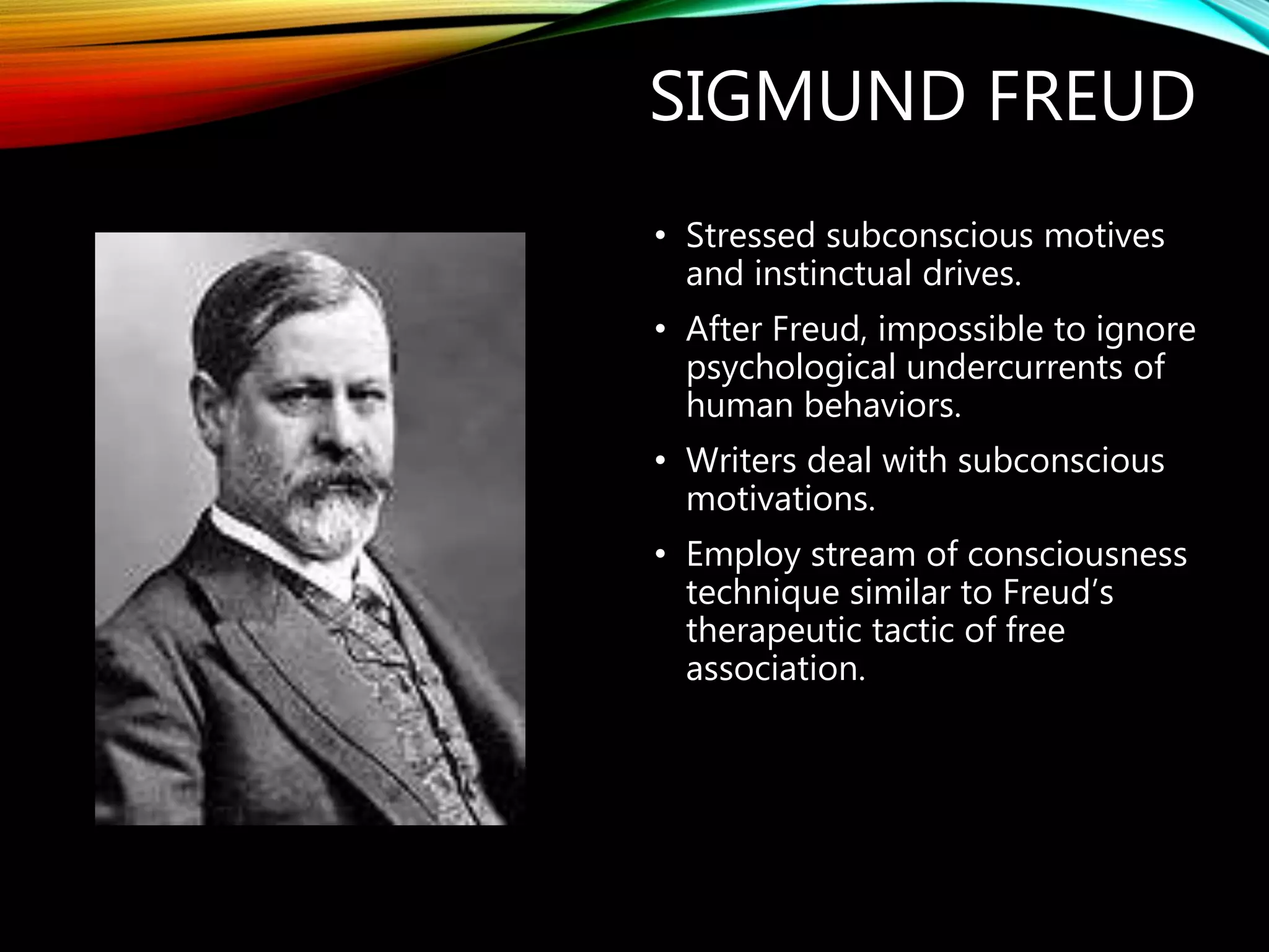 SIGMUND FREUD
• Stressed subconscious motives
and instinctual drives.
• After Freud, impossible to ignore
psychological undercurrents of
human behaviors.
• Writers deal with subconscious
motivations.
• Employ stream of consciousness
technique similar to Freud’s
therapeutic tactic of free
association.
 