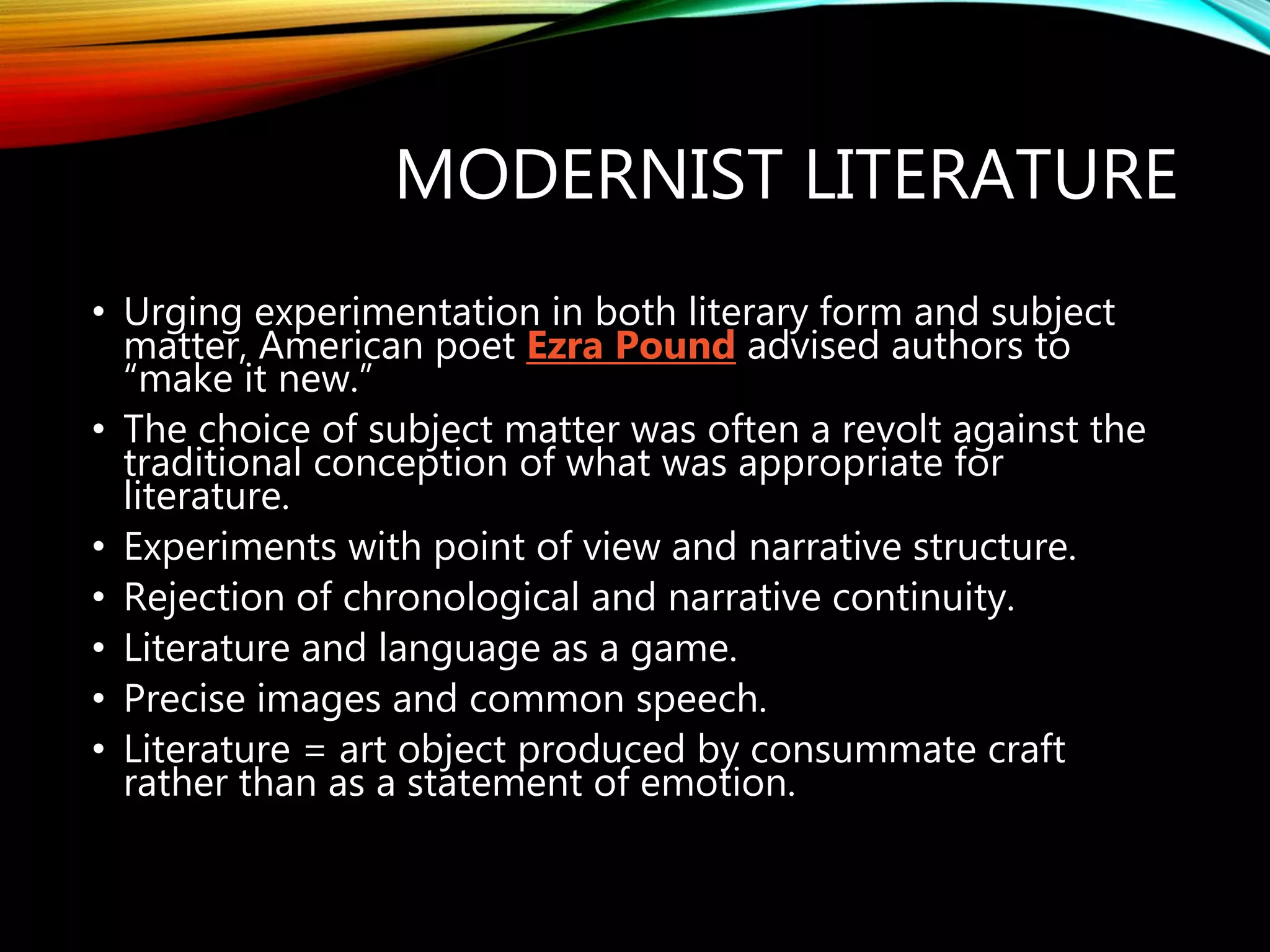 MODERNIST LITERATURE
• Urging experimentation in both literary form and subject
matter, American poet Ezra Pound advised authors to
“make it new.”
• The choice of subject matter was often a revolt against the
traditional conception of what was appropriate for
literature.
• Experiments with point of view and narrative structure.
• Rejection of chronological and narrative continuity.
• Literature and language as a game.
• Precise images and common speech.
• Literature = art object produced by consummate craft
rather than as a statement of emotion.
 