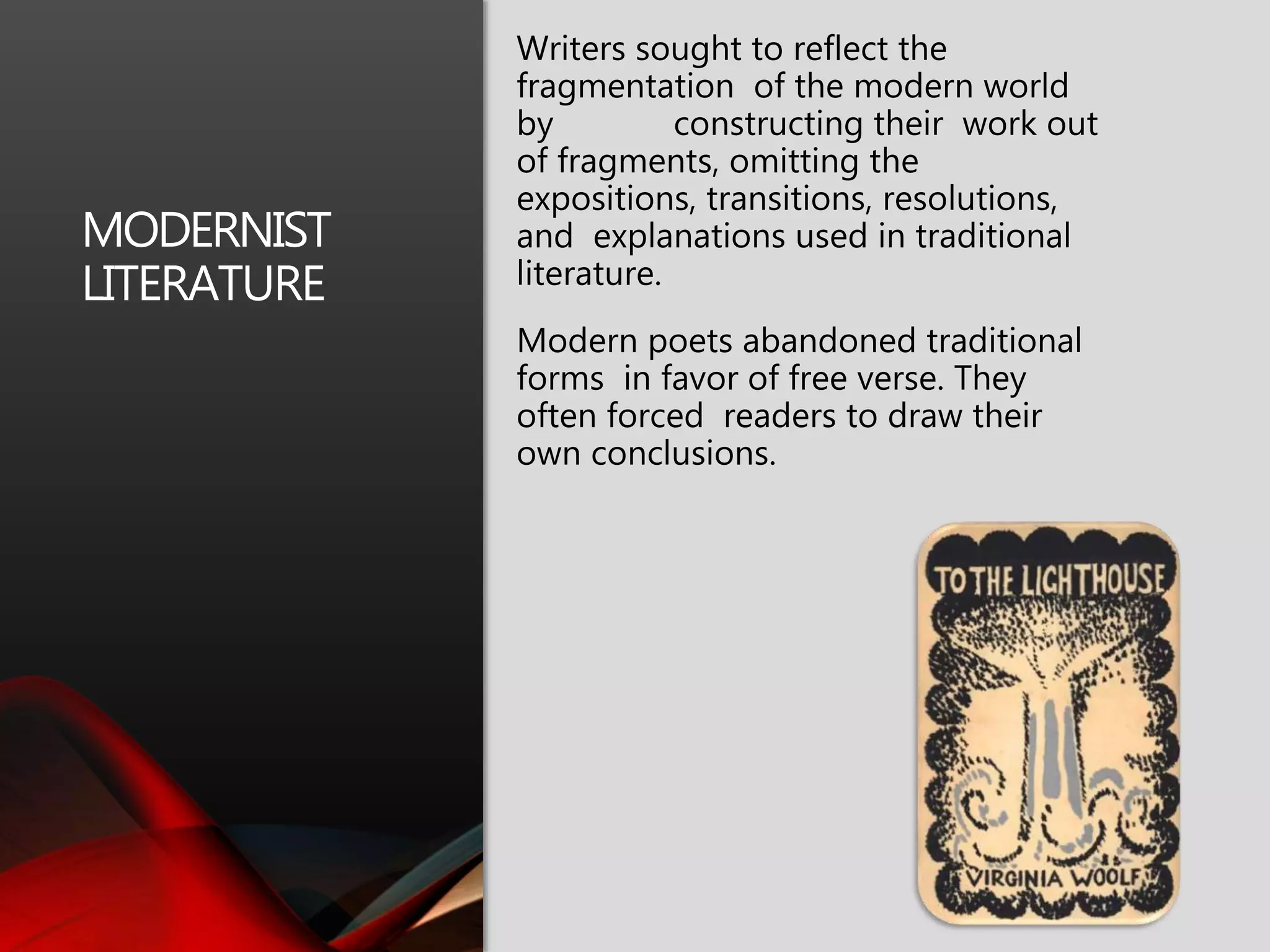 MODERNIST
LITERATURE
Writers sought to reflect the
fragmentation of the modern world
by constructing their work out
of fragments, omitting the
expositions, transitions, resolutions,
and explanations used in traditional
literature.
Modern poets abandoned traditional
forms in favor of free verse. They
often forced readers to draw their
own conclusions.
 