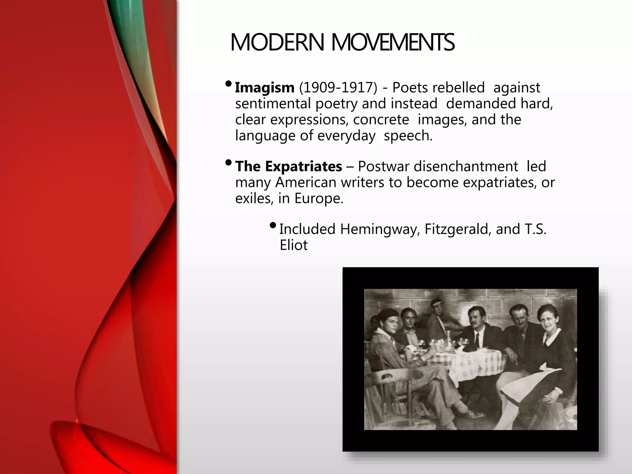 MODERN MOVEMENTS
•Imagism (1909-1917) - Poets rebelled against
sentimental poetry and instead demanded hard,
clear expressions, concrete images, and the
language of everyday speech.
•The Expatriates – Postwar disenchantment led
many American writers to become expatriates, or
exiles, in Europe.
•Included Hemingway, Fitzgerald, and T.S.
Eliot
 