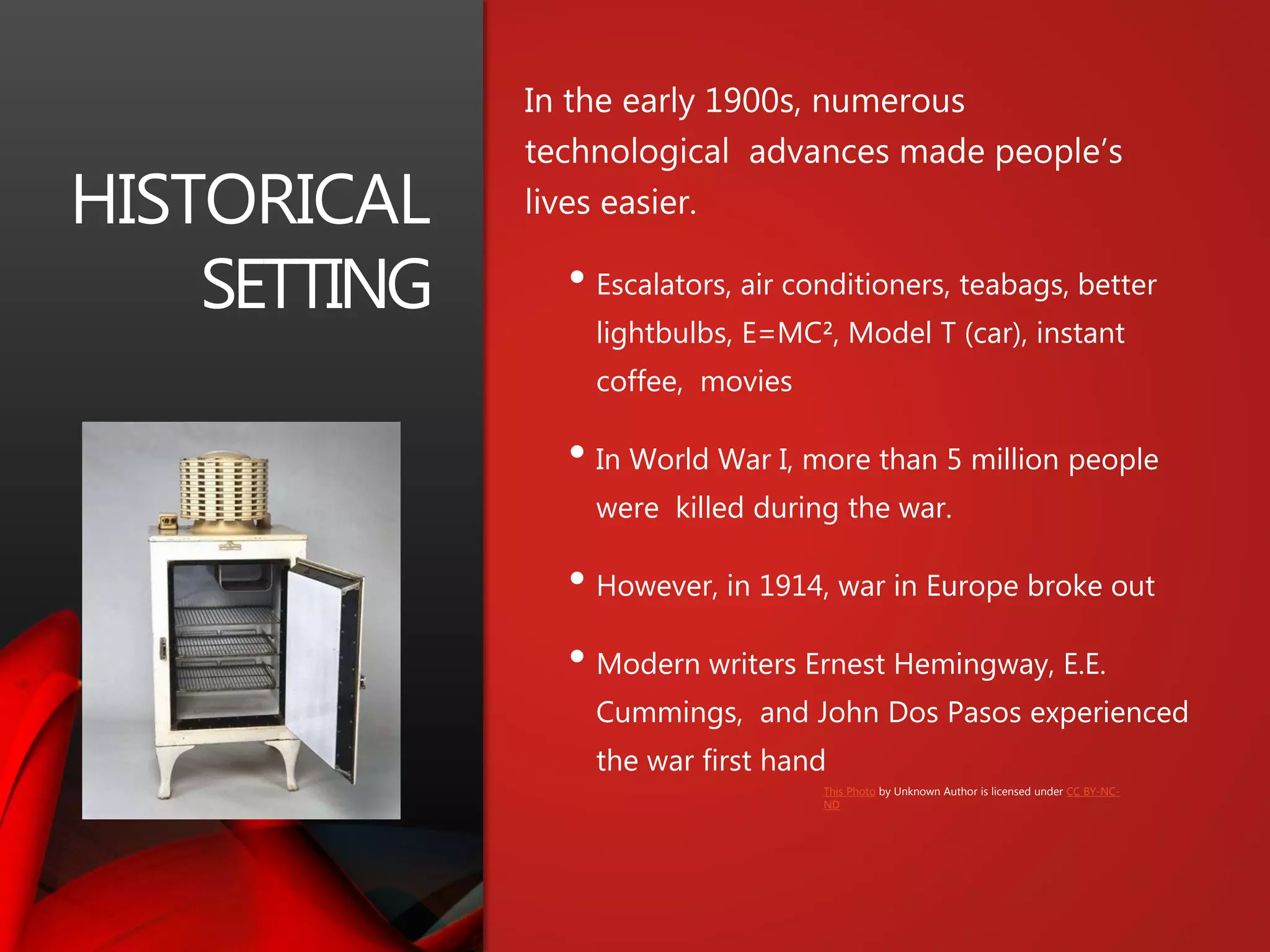 HISTORICAL
SETTING
In the early 1900s, numerous
technological advances made people’s
lives easier.
• Escalators, air conditioners, teabags, better
lightbulbs, E=MC², Model T (car), instant
coffee, movies
• In World War I, more than 5 million people
were killed during the war.
• However, in 1914, war in Europe broke out
• Modern writers Ernest Hemingway, E.E.
Cummings, and John Dos Pasos experienced
the war first hand
This Photo by Unknown Author is licensed under CC BY-NC-
ND
 