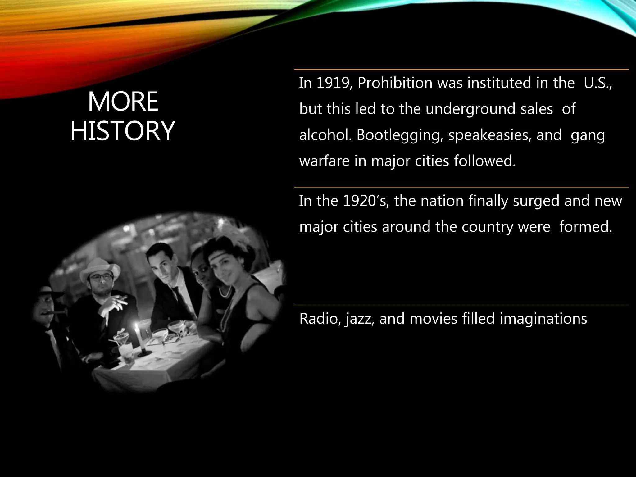 MORE
HISTORY
In 1919, Prohibition was instituted in the U.S.,
but this led to the underground sales of
alcohol. Bootlegging, speakeasies, and gang
warfare in major cities followed.
In the 1920’s, the nation finally surged and new
major cities around the country were formed.
Radio, jazz, and movies filled imaginations
 