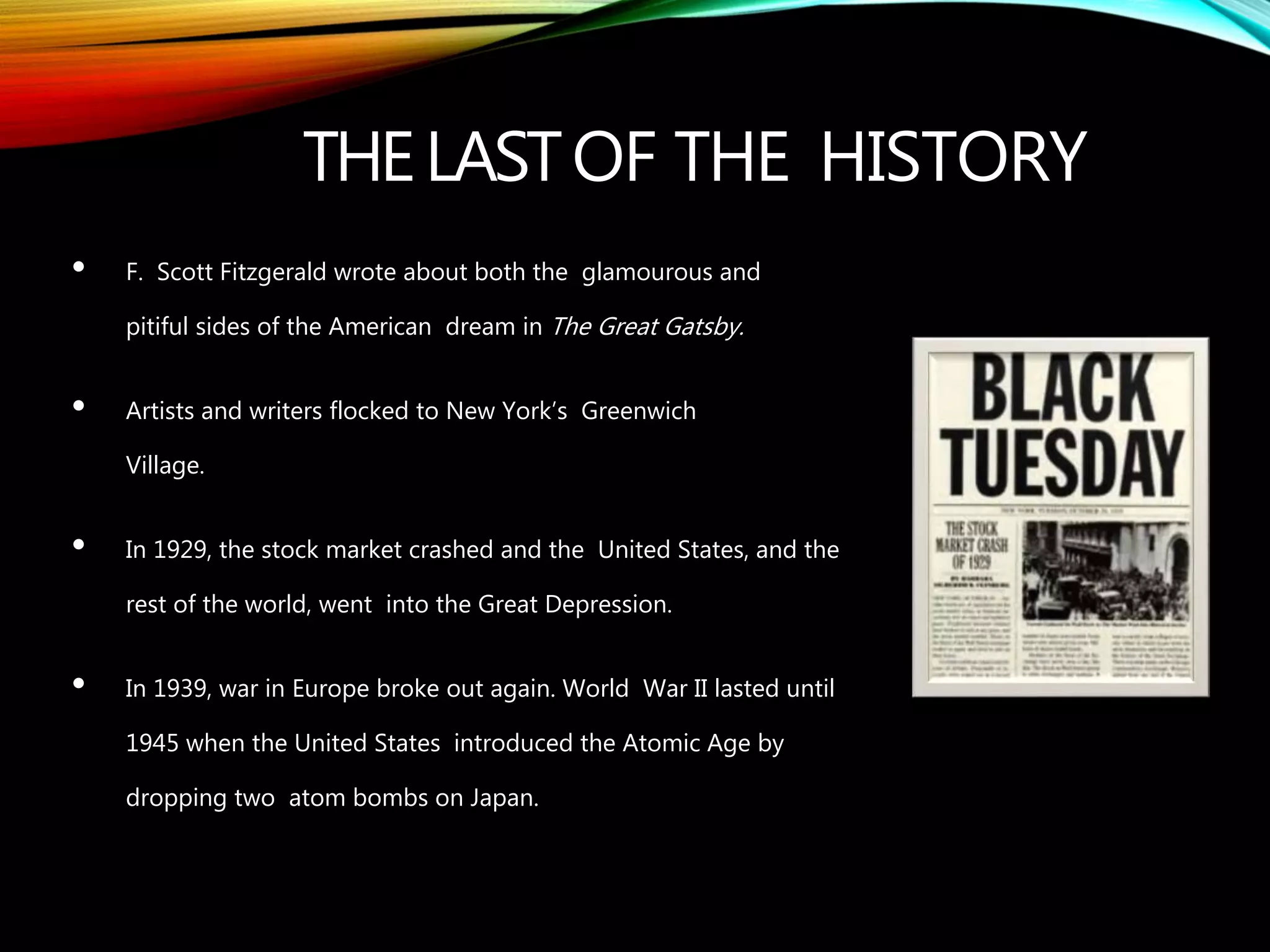THELASTOF THE HISTORY
• F. Scott Fitzgerald wrote about both the glamourous and
pitiful sides of the American dream in The Great Gatsby.
• Artists and writers flocked to New York’s Greenwich
Village.
• In 1929, the stock market crashed and the United States, and the
rest of the world, went into the Great Depression.
• In 1939, war in Europe broke out again. World War II lasted until
1945 when the United States introduced the Atomic Age by
dropping two atom bombs on Japan.
 
