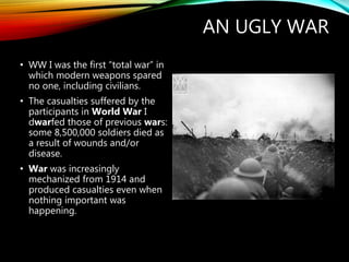 AN UGLY WAR
• WW I was the first “total war” in
which modern weapons spared
no one, including civilians.
• The casualties suffered by the
participants in World War I
dwarfed those of previous wars:
some 8,500,000 soldiers died as
a result of wounds and/or
disease.
• War was increasingly
mechanized from 1914 and
produced casualties even when
nothing important was
happening.
 