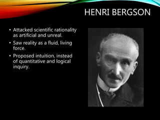 HENRI BERGSON
• Attacked scientific rationality
as artificial and unreal.
• Saw reality as a fluid, living
force.
• Proposed intuition, instead
of quantitative and logical
inquiry.
 