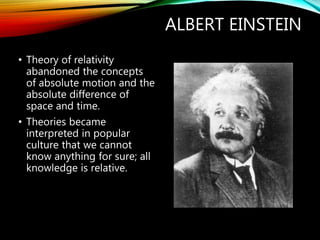 ALBERT EINSTEIN
• Theory of relativity
abandoned the concepts
of absolute motion and the
absolute difference of
space and time.
• Theories became
interpreted in popular
culture that we cannot
know anything for sure; all
knowledge is relative.
 