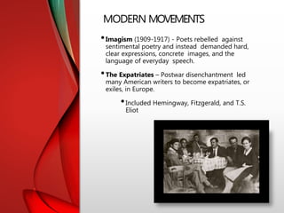 MODERN MOVEMENTS
•Imagism (1909-1917) - Poets rebelled against
sentimental poetry and instead demanded hard,
clear expressions, concrete images, and the
language of everyday speech.
•The Expatriates – Postwar disenchantment led
many American writers to become expatriates, or
exiles, in Europe.
•Included Hemingway, Fitzgerald, and T.S.
Eliot
 