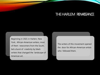 THEHARLEM RENAISSANCE
Beginning in 1921 in Harlem, New
York, African-American writers, most
of them newcomers from the South,
led a burst of creativity by black
writers that changed the landscape of
American art.
The writers of this movement opened
the door for African-American artists
who followed them.
 