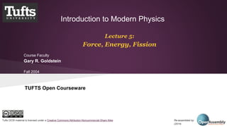 Introduction to Modern Physics 
Lecture 5: 
Force, Energy, Fission 
Course Faculty 
Gary R. Goldstein 
Fall 2004 
TUFTS Open Courseware 
Tufts OCW material is licensed under a Creative Commons Attribution-Noncommercial-Share Alike Re-assembled by: Open Assembly 
(2014) 
 