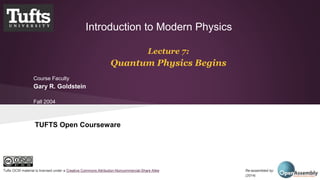 Introduction to Modern Physics 
Lecture 7: 
Quantum Physics Begins 
Course Faculty 
Gary R. Goldstein 
Fall 2004 
TUFTS Open Courseware 
Tufts OCW material is licensed under a Creative Commons Attribution-Noncommercial-Share Alike Re-assembled by: Open Assembly 
(2014) 
 