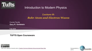 Introduction to Modern Physics 
Lecture 8: 
Bohr Atom and Electron Waves 
Course Faculty 
Gary R. Goldstein 
Fall 2004 
TUFTS Open Courseware 
Tufts OCW material is licensed under a Creative Commons Attribution-Noncommercial-Share Alike Re-assembled by: Open Assembly 
(2014) 
 