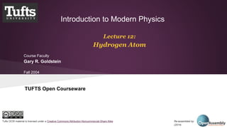 Introduction to Modern Physics 
Lecture 12: 
Hydrogen Atom 
Course Faculty 
Gary R. Goldstein 
Fall 2004 
TUFTS Open Courseware 
Tufts OCW material is licensed under a Creative Commons Attribution-Noncommercial-Share Alike Re-assembled by: Open Assembly 
(2014) 
 