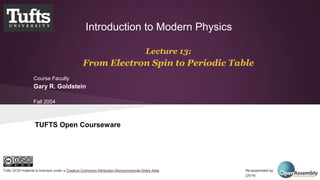 Introduction to Modern Physics 
Lecture 13: 
From Electron Spin to Periodic Table 
Course Faculty 
Gary R. Goldstein 
Fall 2004 
TUFTS Open Courseware 
Tufts OCW material is licensed under a Creative Commons Attribution-Noncommercial-Share Alike Re-assembled by: Open Assembly 
(2014) 
 